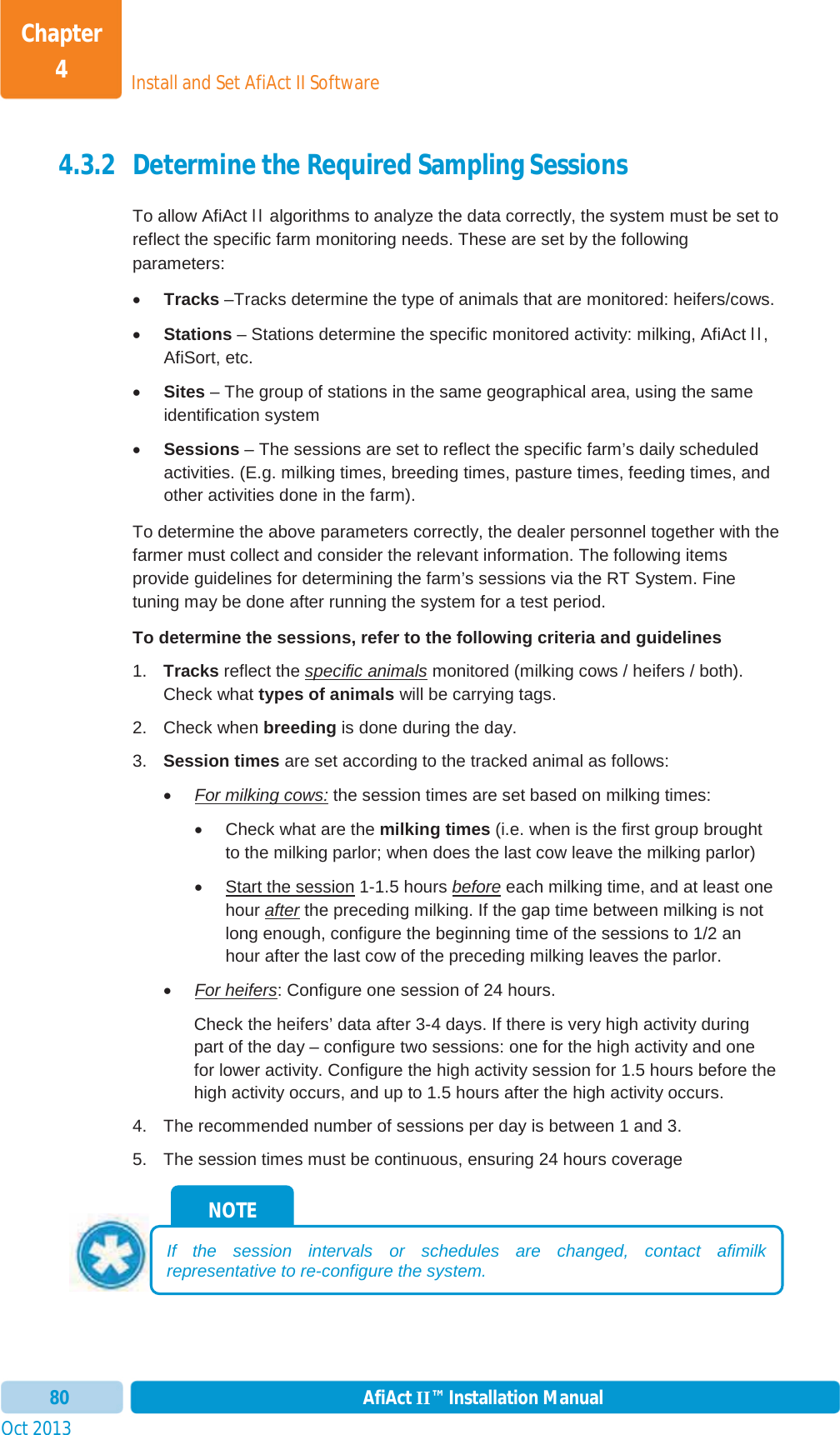 Install and Set AfiAct II SoftwareChapter 4Oct 2013 AfiAct II™ Installation Manual804.3.2 Determine the Required Sampling Sessions To allow AfiAct II algorithms to analyze the data correctly, the system must be set to reflect the specific farm monitoring needs. These are set by the following parameters: xTracks –Tracks determine the type of animals that are monitored: heifers/cows. xStations – Stations determine the specific monitored activity: milking, AfiAct II,AfiSort, etc. xSites – The group of stations in the same geographical area, using the same identification system xSessions – The sessions are set to reflect the specific farm’s daily scheduled activities. (E.g. milking times, breeding times, pasture times, feeding times, and other activities done in the farm).  To determine the above parameters correctly, the dealer personnel together with the farmer must collect and consider the relevant information. The following items provide guidelines for determining the farm’s sessions via the RT System. Fine tuning may be done after running the system for a test period.  To determine the sessions, refer to the following criteria and guidelines 1.  Tracks reflect the specific animals monitored (milking cows / heifers / both). Check what types of animals will be carrying tags. 2. Check when breeding is done during the day. 3.  Session times are set according to the tracked animal as follows: xFor milking cows: the session times are set based on milking times: x  Check what are the milking times (i.e. when is the first group brought to the milking parlor; when does the last cow leave the milking parlor) x  Start the session 1-1.5 hours before each milking time, and at least one hour after the preceding milking. If the gap time between milking is notlong enough, configure the beginning time of the sessions to 1/2 an hour after the last cow of the preceding milking leaves the parlor. xFor heifers: Configure one session of 24 hours.  Check the heifers’ data after 3-4 days. If there is very high activity during part of the day – configure two sessions: one for the high activity and one for lower activity. Configure the high activity session for 1.5 hours before the high activity occurs, and up to 1.5 hours after the high activity occurs. 4.  The recommended number of sessions per day is between 1 and 3. 5.  The session times must be continuous, ensuring 24 hours coverage NOTE If the session intervals or schedules are changed, contact afimilk representative to re-configure the system.  