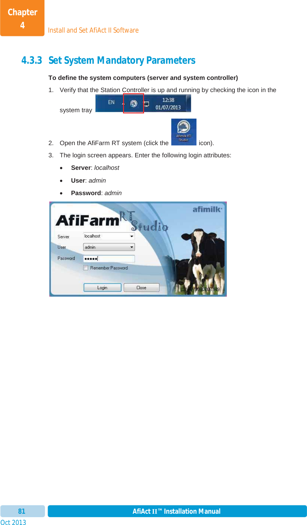 Install and Set AfiAct II SoftwareChapter 4Oct 2013 AfiAct II™ Installation Manual814.3.3 Set System Mandatory Parameters To define the system computers (server and system controller) 1.  Verify that the Station Controller is up and running by checking the icon in the system tray   2.  Open the AfiFarm RT system (click the   icon).  3.  The login screen appears. Enter the following login attributes: xServer:localhostxUser:adminxPassword:admin