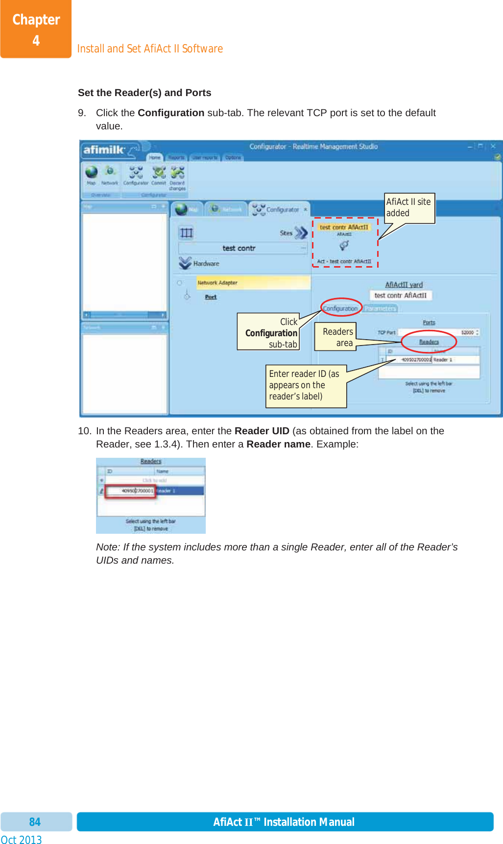 Install and Set AfiAct II SoftwareChapter 4Oct 2013 AfiAct II™ Installation Manual84Set the Reader(s) and Ports 9. Click the Configuration sub-tab. The relevant TCP port is set to the default value. 10. In the Readers area, enter the Reader UID (as obtained from the label on the Reader, see  1.3.4). Then enter a Reader name. Example: Note: If the system includes more than a single Reader, enter all of the Reader’s UIDs and names. AfiAct II site added Click Configurationsub-tab Enter reader ID (as appears on the reader’s label) Readers area