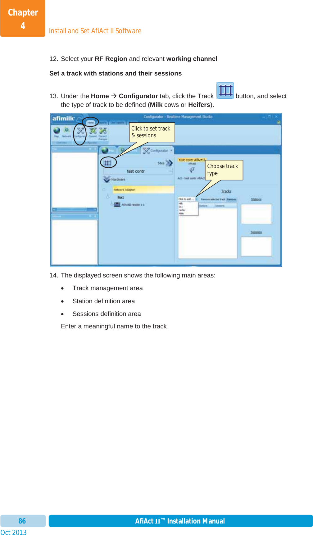 Install and Set AfiAct II SoftwareChapter 4Oct 2013 AfiAct II™ Installation Manual8612. Select your RF Region and relevant working channel Set a track with stations and their sessions 13. Under the Home ÆConfigurator tab, click the Track  button, and select the type of track to be defined (Milk cows or Heifers). 14. The displayed screen shows the following main areas:  x Track management area x Station definition area x Sessions definition area Enter a meaningful name to the track Click to set track &amp; sessions Choose track type 