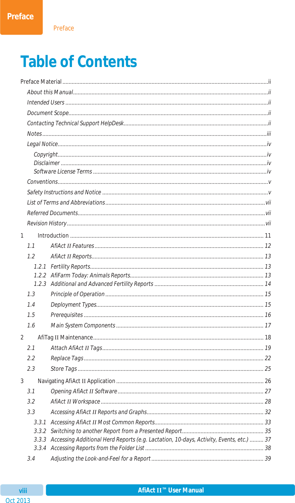 PrefaceOct 2013 AfiAct II™ User ManualviiiPrefaceTable of Contents Preface Material ......................................................................................................................................iiAbout this Manual ...............................................................................................................................iiIntended Users ....................................................................................................................................iiDocument Scope ..................................................................................................................................iiContacting Technical Support HelpDesk ..............................................................................................iiNotes ..................................................................................................................................................iiiLegal Notice ........................................................................................................................................ivCopyright........................................................................................................................................ivDisclaimer ......................................................................................................................................ivSoftware License Terms ................................................................................................................. ivConventions .........................................................................................................................................vSafety Instructions and Notice ............................................................................................................ vList of Terms and Abbreviations ........................................................................................................ viiReferred Documents ..........................................................................................................................  viiRevision History .................................................................................................................................vii1 Introduction .............................................................................................................................. 111.1 AfiAct II Features .............................................................................................................. 121.2 AfiAct II Reports ................................................................................................................  131.2.1 Fertility Reports .................................................................................................................  131.2.2 AfiFarm Today: Animals Reports .......................................................................................  131.2.3 Additional and Advanced Fertility Reports ....................................................................... 141.3 Principle of Operation ....................................................................................................... 151.4 Deployment Types .............................................................................................................  151.5 Prerequisites ..................................................................................................................... 161.6 Main System Components ................................................................................................ 172AfiTag II Maintenance ...............................................................................................................  182.1 Attach AfiAct II Tags ......................................................................................................... 192.2 Replace Tags ..................................................................................................................... 222.3 Store Tags ......................................................................................................................... 253 Navigating AfiAct II Application ................................................................................................ 263.1 Opening AfiAct II Software ...............................................................................................  273.2 AfiAct II Workspace .......................................................................................................... 283.3 Accessing AfiAct II Reports and Graphs ............................................................................  323.3.1 Accessing AfiAct II Most Common Reports ....................................................................... 333.3.2 Switching to another Report from a Presented Report ..................................................... 353.3.3 Accessing Additional Herd Reports (e.g. Lactation, 10-days, Activity, Events, etc.) ......... 373.3.4 Accessing Reports from the Folder List ............................................................................. 383.4 Adjusting the Look-and-Feel for a Report ......................................................................... 39