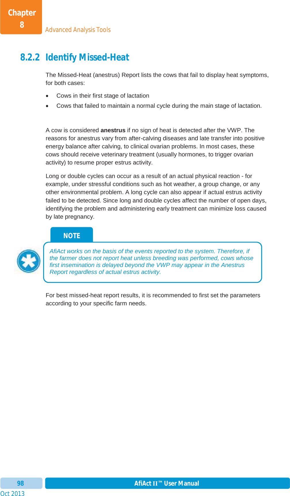 Oct 2013 AfiAct II™ User Manual98Advanced Analysis ToolsChapter 88.2.2 Identify Missed-Heat The Missed-Heat (anestrus) Report lists the cows that fail to display heat symptoms, for both cases: x  Cows in their first stage of lactation x  Cows that failed to maintain a normal cycle during the main stage of lactation. A cow is considered anestrus if no sign of heat is detected after the VWP. The reasons for anestrus vary from after-calving diseases and late transfer into positive energy balance after calving, to clinical ovarian problems. In most cases, these cows should receive veterinary treatment (usually hormones, to trigger ovarian activity) to resume proper estrus activity. Long or double cycles can occur as a result of an actual physical reaction - for example, under stressful conditions such as hot weather, a group change, or any other environmental problem. A long cycle can also appear if actual estrus activity failed to be detected. Since long and double cycles affect the number of open days, identifying the problem and administering early treatment can minimize loss caused by late pregnancy. For best missed-heat report results, it is recommended to first set the parameters according to your specific farm needs.  NOTE AfiAct works on the basis of the events reported to the system. Therefore, if the farmer does not report heat unless breeding was performed, cows whose first insemination is delayed beyond the VWP may appear in the Anestrus Report regardless of actual estrus activity. 