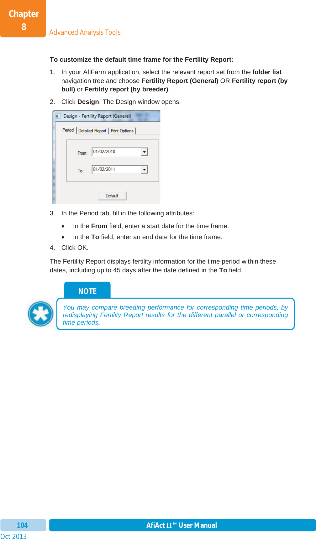 Oct 2013 AfiAct II™ User Manual104Advanced Analysis ToolsChapter 8To customize the default time frame for the Fertility Report: 1.  In your AfiFarm application, select the relevant report set from the folder listnavigation tree and choose Fertility Report (General) OR Fertility report (by bull) or Fertility report (by breeder).2. Click Design. The Design window opens. 3.  In the Period tab, fill in the following attributes: x In the From field, enter a start date for the time frame. x In the To field, enter an end date for the time frame. 4. Click OK. The Fertility Report displays fertility information for the time period within these dates, including up to 45 days after the date defined in the To field. NOTE You may compare breeding performance for corresponding time periods, by redisplaying Fertility Report results for the different parallel or corresponding time periods.