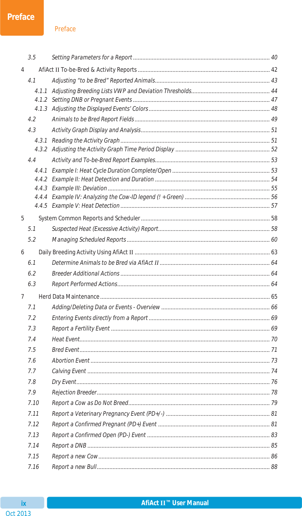 PrefaceOct 2013 AfiAct II™ User ManualixPreface3.5 Setting Parameters for a Report ....................................................................................... 404AfiActII To-be-Bred &amp; Activity Reports .................................................................................... 424.1 Adjusting “to be Bred” Reported Animals ......................................................................... 434.1.1 Adjusting Breeding Lists VWP and Deviation Thresholds ..................................................  444.1.2 Setting DNB or Pregnant Events ....................................................................................... 474.1.3 Adjusting the Displayed Events’ Colors ............................................................................. 484.2 Animals to be Bred Report Fields ...................................................................................... 494.3 Activity Graph Display and Analysis .................................................................................. 514.3.1 Reading the Activity Graph ............................................................................................... 514.3.2 Adjusting the Activity Graph Time Period Display ............................................................ 524.4 Activity and To-be-Bred Report Examples .........................................................................  534.4.1 Example I: Heat Cycle Duration Complete/Open .............................................................. 534.4.2 Example II: Heat Detection and Duration ......................................................................... 544.4.3 Example III: Deviation ....................................................................................................... 554.4.4 Example IV: Analyzing the Cow-ID legend (! + Green) ...................................................... 564.4.5 Example V: Heat Detection ............................................................................................... 575 System Common Reports and Scheduler .................................................................................. 585.1 Suspected Heat (Excessive Activity) Report....................................................................... 585.2 Managing Scheduled Reports ........................................................................................... 606 Daily Breeding Activity Using AfiAct II ...................................................................................... 636.1 Determine Animals to be Bred via AfiAct II ...................................................................... 646.2 Breeder Additional Actions ............................................................................................... 646.3 Report Performed Actions ................................................................................................. 647 Herd Data Maintenance ............................................................................................................ 657.1 Adding/Deleting Data or Events - Overview ..................................................................... 667.2 Entering Events directly from a Report ............................................................................. 697.3 Report a Fertility Event ..................................................................................................... 697.4 Heat Event......................................................................................................................... 707.5 Bred Event ......................................................................................................................... 717.6 Abortion Event .................................................................................................................. 737.7 Calving Event .................................................................................................................... 747.8 Dry Event ........................................................................................................................... 767.9 Rejection Breeder ..............................................................................................................  787.10 Report a Cow as Do Not Breed ..........................................................................................  797.11 Report a Veterinary Pregnancy Event (PD+/-) .................................................................. 817.12 Report a Confirmed Pregnant (PD+) Event ....................................................................... 817.13 Report a Confirmed Open (PD-) Event .............................................................................. 837.14 Report a DNB .................................................................................................................... 857.15 Report a new Cow ............................................................................................................. 867.16 Report a new Bull .............................................................................................................. 88