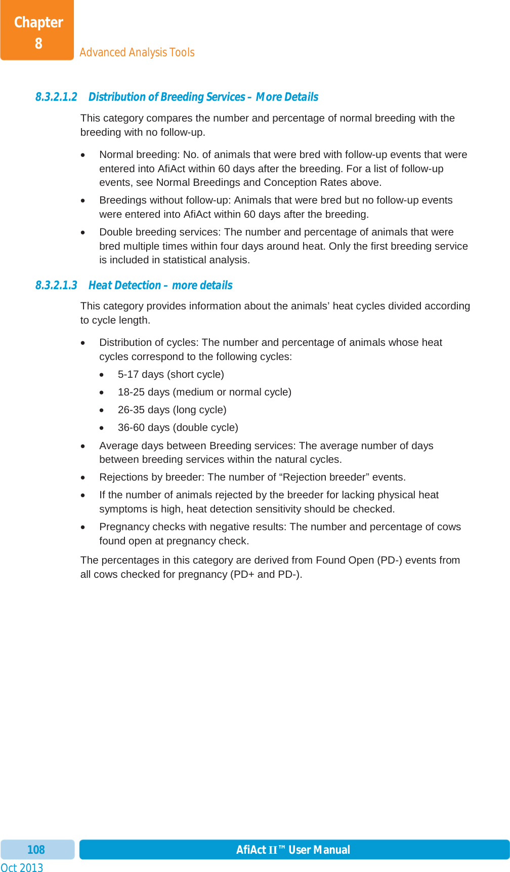 Oct 2013 AfiAct II™ User Manual108Advanced Analysis ToolsChapter 88.3.2.1.2 Distribution of Breeding Services – More Details This category compares the number and percentage of normal breeding with the breeding with no follow-up.  x  Normal breeding: No. of animals that were bred with follow-up events that were entered into AfiAct within 60 days after the breeding. For a list of follow-up events, see Normal Breedings and Conception Rates above. x  Breedings without follow-up: Animals that were bred but no follow-up events were entered into AfiAct within 60 days after the breeding.  x  Double breeding services: The number and percentage of animals that were bred multiple times within four days around heat. Only the first breeding service is included in statistical analysis.  8.3.2.1.3 Heat Detection – more details This category provides information about the animals’ heat cycles divided according to cycle length.  x  Distribution of cycles: The number and percentage of animals whose heat cycles correspond to the following cycles: x  5-17 days (short cycle) x  18-25 days (medium or normal cycle) x  26-35 days (long cycle) x  36-60 days (double cycle) x  Average days between Breeding services: The average number of days between breeding services within the natural cycles.  x  Rejections by breeder: The number of “Rejection breeder” events.  x  If the number of animals rejected by the breeder for lacking physical heat symptoms is high, heat detection sensitivity should be checked. x  Pregnancy checks with negative results: The number and percentage of cows found open at pregnancy check.  The percentages in this category are derived from Found Open (PD-) events from all cows checked for pregnancy (PD+ and PD-). 