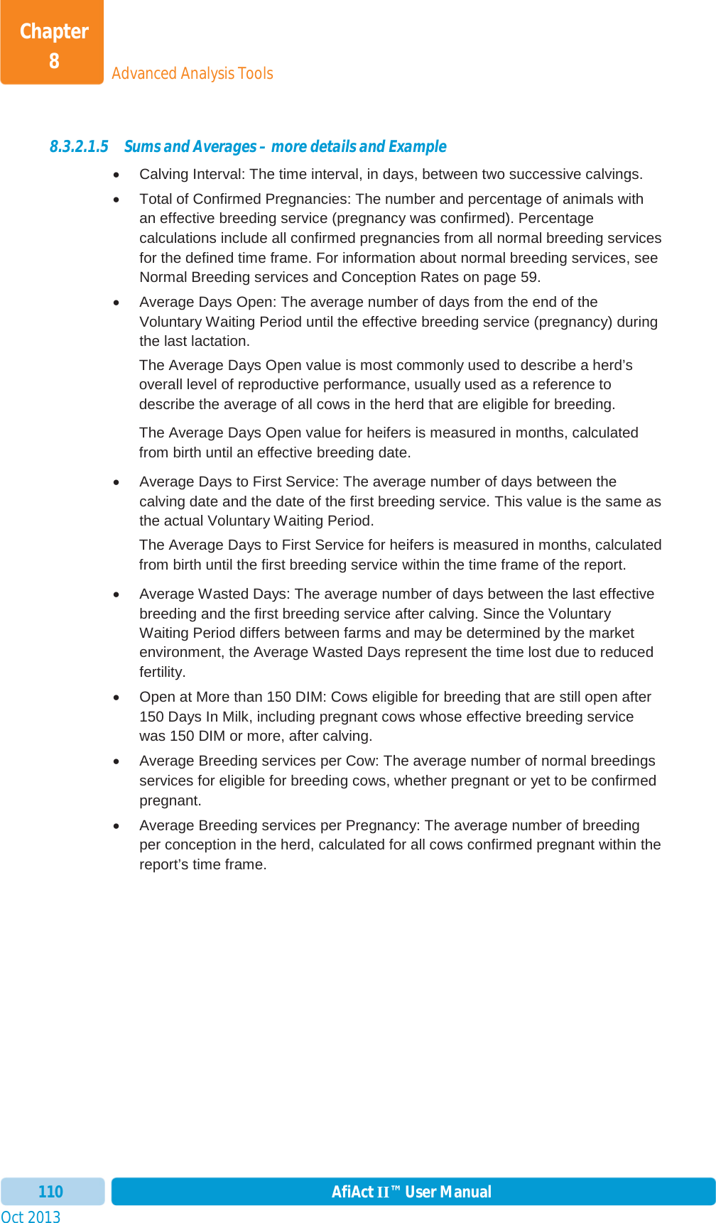 Oct 2013 AfiAct II™ User Manual110Advanced Analysis ToolsChapter 88.3.2.1.5 Sums and Averages – more details and Example x  Calving Interval: The time interval, in days, between two successive calvings.  x  Total of Confirmed Pregnancies: The number and percentage of animals with an effective breeding service (pregnancy was confirmed). Percentage calculations include all confirmed pregnancies from all normal breeding services for the defined time frame. For information about normal breeding services, see Normal Breeding services and Conception Rates on page 59. x  Average Days Open: The average number of days from the end of the Voluntary Waiting Period until the effective breeding service (pregnancy) during the last lactation.  The Average Days Open value is most commonly used to describe a herd’s overall level of reproductive performance, usually used as a reference to describe the average of all cows in the herd that are eligible for breeding.  The Average Days Open value for heifers is measured in months, calculated from birth until an effective breeding date.  x  Average Days to First Service: The average number of days between the calving date and the date of the first breeding service. This value is the same as the actual Voluntary Waiting Period. The Average Days to First Service for heifers is measured in months, calculated from birth until the first breeding service within the time frame of the report.   x  Average Wasted Days: The average number of days between the last effective breeding and the first breeding service after calving. Since the Voluntary Waiting Period differs between farms and may be determined by the market environment, the Average Wasted Days represent the time lost due to reduced fertility.  x  Open at More than 150 DIM: Cows eligible for breeding that are still open after 150 Days In Milk, including pregnant cows whose effective breeding service was 150 DIM or more, after calving.  x  Average Breeding services per Cow: The average number of normal breedings services for eligible for breeding cows, whether pregnant or yet to be confirmed pregnant.  x  Average Breeding services per Pregnancy: The average number of breeding per conception in the herd, calculated for all cows confirmed pregnant within the report’s time frame.  