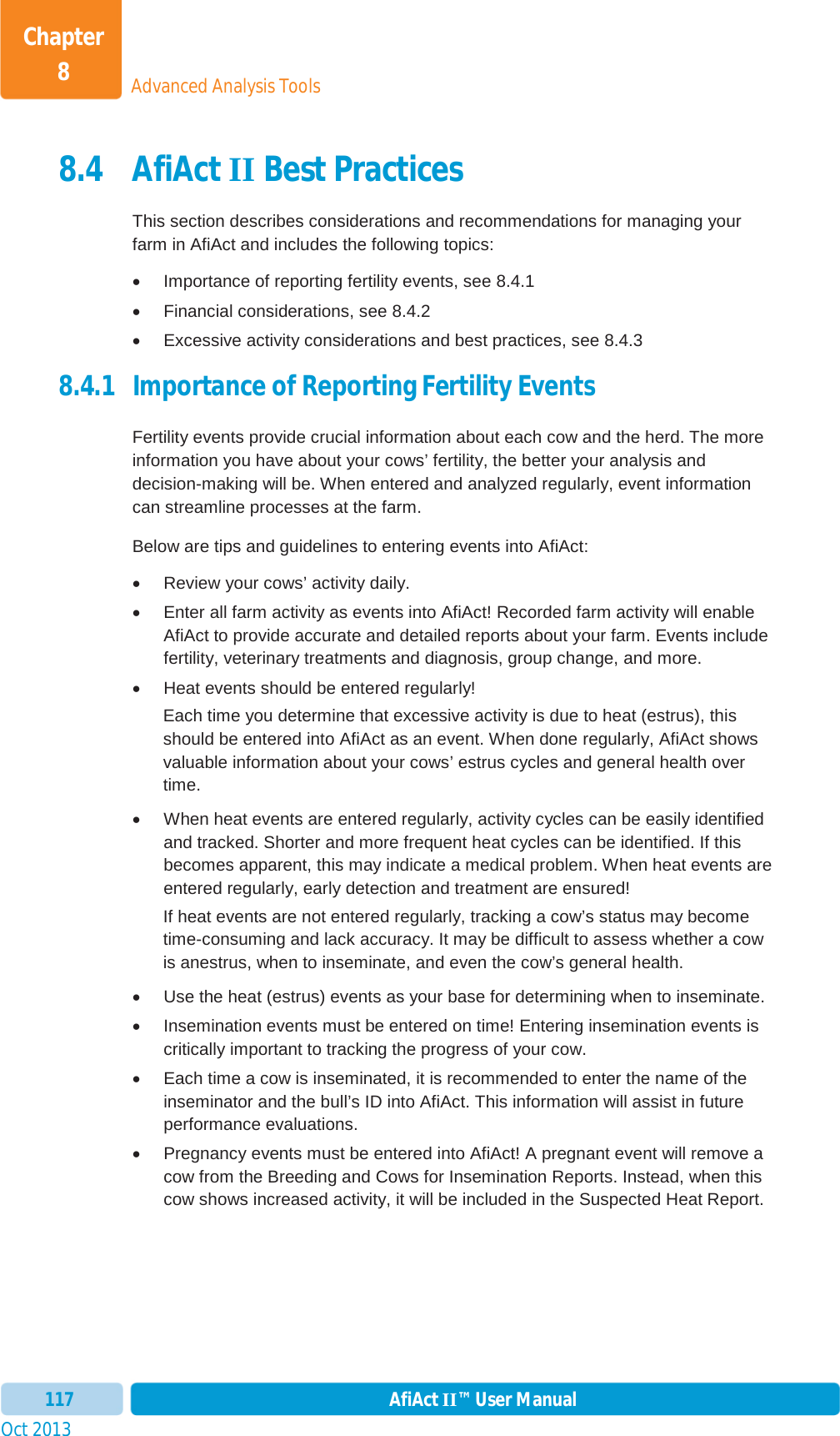 Oct 2013 AfiAct II™ User Manual117Advanced Analysis ToolsChapter 88.4 AfiAct II Best Practices This section describes considerations and recommendations for managing your farm in AfiAct and includes the following topics: x  Importance of reporting fertility events, see  8.4.1 x  Financial considerations, see  8.4.2 x  Excessive activity considerations and best practices, see  8.4.3 8.4.1 Importance of Reporting Fertility Events  Fertility events provide crucial information about each cow and the herd. The more information you have about your cows’ fertility, the better your analysis and decision-making will be. When entered and analyzed regularly, event information can streamline processes at the farm. Below are tips and guidelines to entering events into AfiAct: x  Review your cows’ activity daily. x  Enter all farm activity as events into AfiAct! Recorded farm activity will enable AfiAct to provide accurate and detailed reports about your farm. Events include fertility, veterinary treatments and diagnosis, group change, and more. x  Heat events should be entered regularly! Each time you determine that excessive activity is due to heat (estrus), this should be entered into AfiAct as an event. When done regularly, AfiAct shows valuable information about your cows’ estrus cycles and general health over time. x  When heat events are entered regularly, activity cycles can be easily identified and tracked. Shorter and more frequent heat cycles can be identified. If this becomes apparent, this may indicate a medical problem. When heat events are entered regularly, early detection and treatment are ensured! If heat events are not entered regularly, tracking a cow’s status may become time-consuming and lack accuracy. It may be difficult to assess whether a cow is anestrus, when to inseminate, and even the cow’s general health.  x  Use the heat (estrus) events as your base for determining when to inseminate. x  Insemination events must be entered on time! Entering insemination events is critically important to tracking the progress of your cow. x  Each time a cow is inseminated, it is recommended to enter the name of the inseminator and the bull’s ID into AfiAct. This information will assist in future performance evaluations. x  Pregnancy events must be entered into AfiAct! A pregnant event will remove a cow from the Breeding and Cows for Insemination Reports. Instead, when this cow shows increased activity, it will be included in the Suspected Heat Report. 