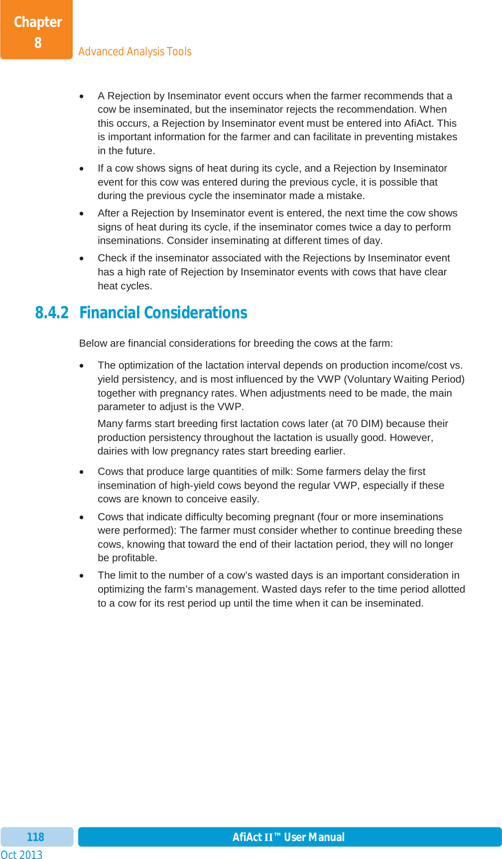 Oct 2013 AfiAct II™ User Manual118Advanced Analysis ToolsChapter 8x  A Rejection by Inseminator event occurs when the farmer recommends that a cow be inseminated, but the inseminator rejects the recommendation. When this occurs, a Rejection by Inseminator event must be entered into AfiAct. This is important information for the farmer and can facilitate in preventing mistakes in the future. x  If a cow shows signs of heat during its cycle, and a Rejection by Inseminator event for this cow was entered during the previous cycle, it is possible that during the previous cycle the inseminator made a mistake. x  After a Rejection by Inseminator event is entered, the next time the cow shows signs of heat during its cycle, if the inseminator comes twice a day to perform inseminations. Consider inseminating at different times of day. x  Check if the inseminator associated with the Rejections by Inseminator event has a high rate of Rejection by Inseminator events with cows that have clear heat cycles.  8.4.2 Financial Considerations Below are financial considerations for breeding the cows at the farm:  x  The optimization of the lactation interval depends on production income/cost vs. yield persistency, and is most influenced by the VWP (Voluntary Waiting Period) together with pregnancy rates. When adjustments need to be made, the main parameter to adjust is the VWP. Many farms start breeding first lactation cows later (at 70 DIM) because their production persistency throughout the lactation is usually good. However, dairies with low pregnancy rates start breeding earlier. x  Cows that produce large quantities of milk: Some farmers delay the first insemination of high-yield cows beyond the regular VWP, especially if these cows are known to conceive easily. x  Cows that indicate difficulty becoming pregnant (four or more inseminations were performed): The farmer must consider whether to continue breeding these cows, knowing that toward the end of their lactation period, they will no longer be profitable. x  The limit to the number of a cow’s wasted days is an important consideration in optimizing the farm’s management. Wasted days refer to the time period allotted to a cow for its rest period up until the time when it can be inseminated. 