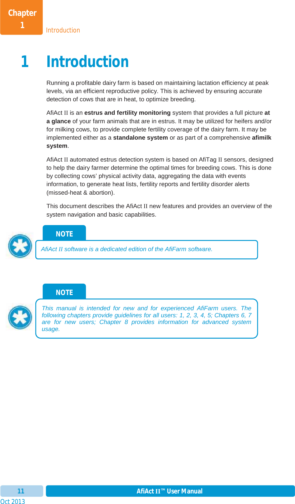 Oct 2013 AfiAct II™ User Manual11IntroductionChapter 11 IntroductionRunning a profitable dairy farm is based on maintaining lactation efficiency at peak levels, via an efficient reproductive policy. This is achieved by ensuring accurate detection of cows that are in heat, to optimize breeding. AfiAct II is an estrus and fertility monitoring system that provides a full picture at a glance of your farm animals that are in estrus. It may be utilized for heifers and/or for milking cows, to provide complete fertility coverage of the dairy farm. It may be implemented either as a standalone system or as part of a comprehensive afimilk system.AfiAct II automated estrus detection system is based on AfiTag II sensors, designed to help the dairy farmer determine the optimal times for breeding cows. This is done by collecting cows’ physical activity data, aggregating the data with events information, to generate heat lists, fertility reports and fertility disorder alerts (missed-heat &amp; abortion).  This document describes the AfiAct II new features and provides an overview of the system navigation and basic capabilities. NOTE This manual is intended for new and for experienced AfiFarm users. The following chapters provide guidelines for all users:  1,  2,  3,  4,  5; Chapters  6,  7are for new users; Chapter  8 provides information for advanced systemusage.NOTE AfiAct II software is a dedicated edition of the AfiFarm software.