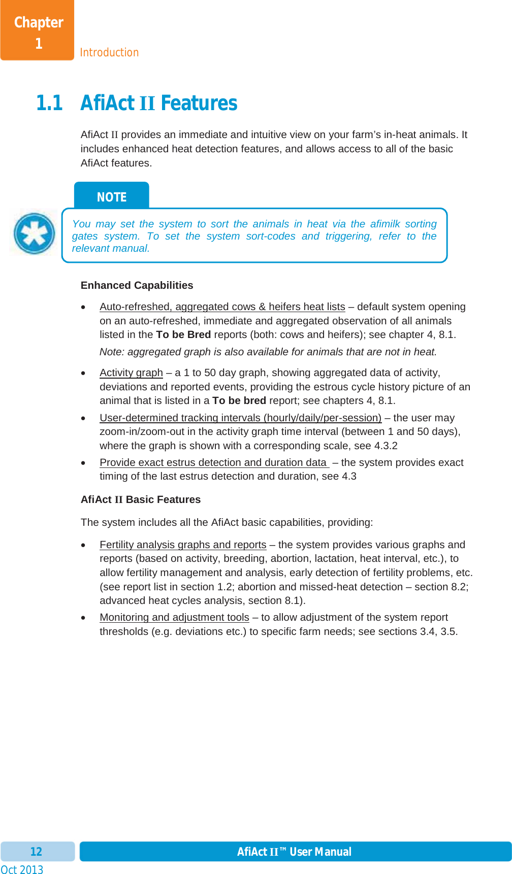 Oct 2013 AfiAct II™ User Manual12IntroductionChapter 11.1 AfiAct II Features AfiAct II provides an immediate and intuitive view on your farm’s in-heat animals. It includes enhanced heat detection features, and allows access to all of the basic AfiAct features. Enhanced Capabilities x  Auto-refreshed, aggregated cows &amp; heifers heat lists – default system opening on an auto-refreshed, immediate and aggregated observation of all animals listed in the To be Bred reports (both: cows and heifers); see chapter 4,  8.1. Note: aggregated graph is also available for animals that are not in heat. x Activity graph – a 1 to 50 day graph, showing aggregated data of activity, deviations and reported events, providing the estrous cycle history picture of an animal that is listed in a To be bred report; see chapters 4, 8.1. x  User-determined tracking intervals (hourly/daily/per-session) – the user may zoom-in/zoom-out in the activity graph time interval (between 1 and 50 days), where the graph is shown with a corresponding scale, see 4.3.2 x  Provide exact estrus detection and duration data  – the system provides exact timing of the last estrus detection and duration, see 4.3AfiAct II Basic Features The system includes all the AfiAct basic capabilities, providing: x  Fertility analysis graphs and reports – the system provides various graphs and reports (based on activity, breeding, abortion, lactation, heat interval, etc.), to allow fertility management and analysis, early detection of fertility problems, etc. (see report list in section 1.2; abortion and missed-heat detection – section  8.2; advanced heat cycles analysis, section  8.1). x Monitoring and adjustment tools – to allow adjustment of the system report thresholds (e.g. deviations etc.) to specific farm needs; see sections 3.4,  3.5. NOTE You may set the system to sort the animals in heat via the afimilk sorting gates system. To set the system sort-codes and triggering, refer to the relevant manual.