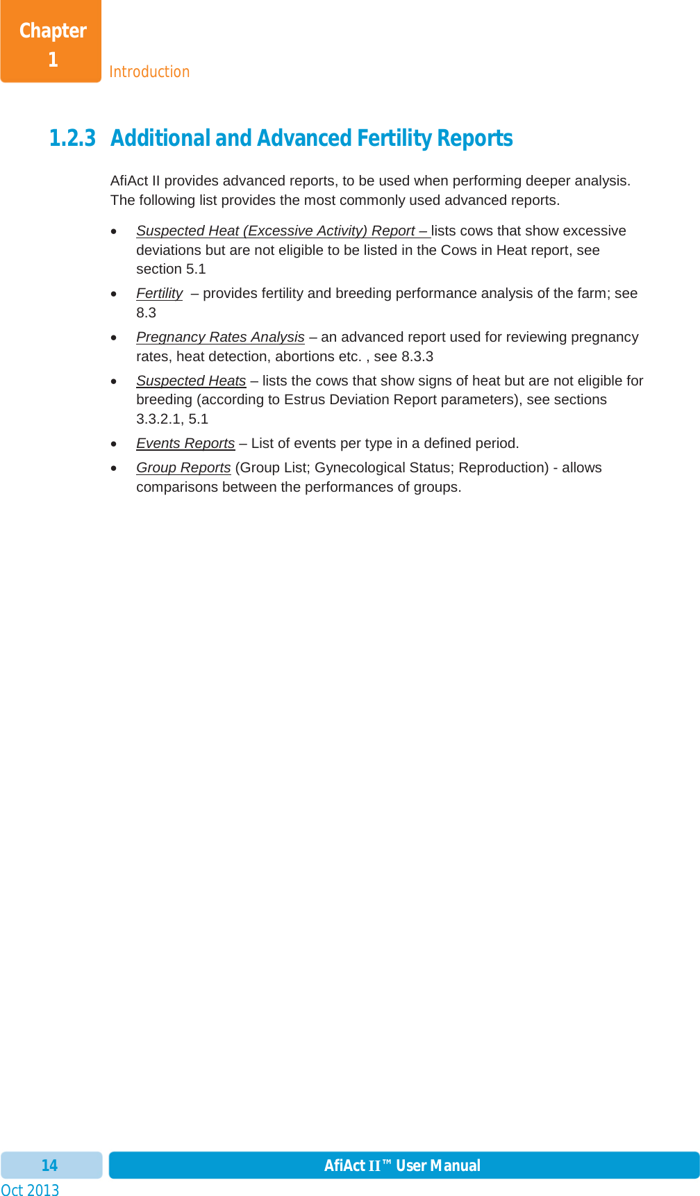 Oct 2013 AfiAct II™ User Manual14IntroductionChapter 11.2.3 Additional and Advanced Fertility Reports AfiAct II provides advanced reports, to be used when performing deeper analysis. The following list provides the most commonly used advanced reports.   xSuspected Heat (Excessive Activity) Report – lists cows that show excessive deviations but are not eligible to be listed in the Cows in Heat report, see section 5.1xFertility  – provides fertility and breeding performance analysis of the farm; see 8.3 xPregnancy Rates Analysis – an advanced report used for reviewing pregnancy rates, heat detection, abortions etc. , see 8.3.3 xSuspected Heats – lists the cows that show signs of heat but are not eligible for breeding (according to Estrus Deviation Report parameters), see sections 3.3.2.1,  5.1xEvents Reports – List of events per type in a defined period. xGroup Reports (Group List; Gynecological Status; Reproduction) - allows comparisons between the performances of groups. 