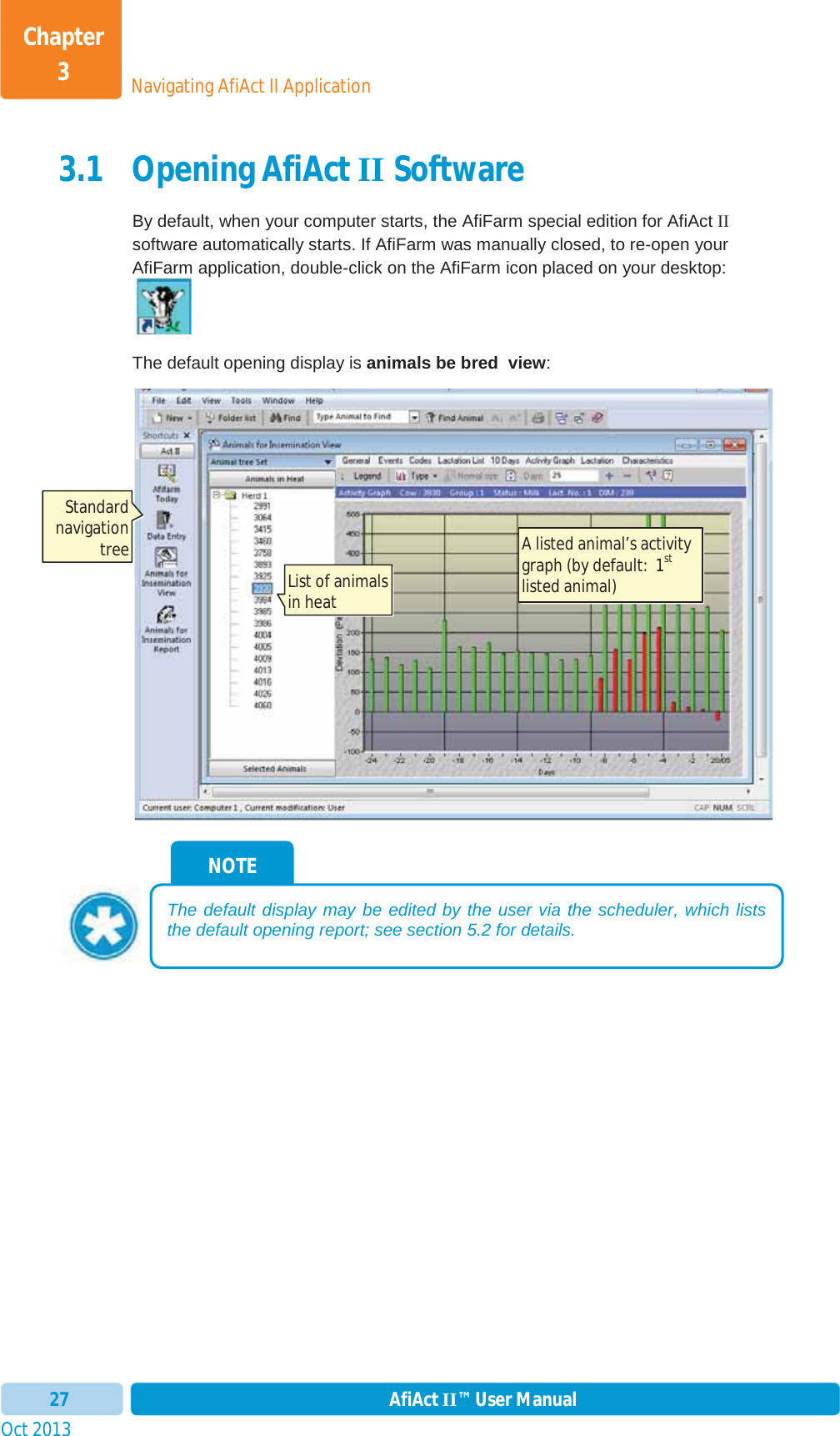 Oct 2013 AfiAct II™ User Manual27Navigating AfiAct II ApplicationChapter 33.1 Opening AfiAct II Software By default, when your computer starts, the AfiFarm special edition for AfiAct IIsoftware automatically starts. If AfiFarm was manually closed, to re-open your AfiFarm application, double-click on the AfiFarm icon placed on your desktop: The default opening display is animals be bred  view:NOTE The default display may be edited by the user via the scheduler, which lists the default opening report; see section  5.2 for details. A listed animal’s activity graph (by default:  1stlisted animal) List of animals in heat  Standard navigation tree 