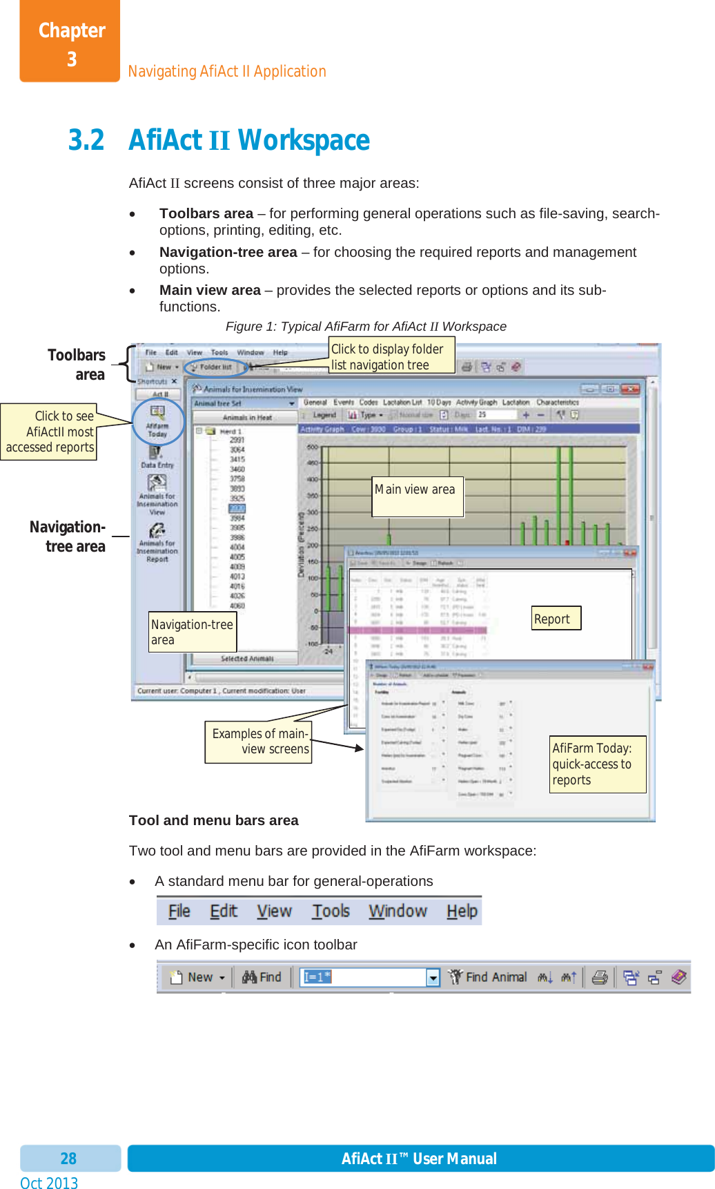 Oct 2013 AfiAct II™ User Manual28Navigating AfiAct II ApplicationChapter 33.2 AfiAct II Workspace AfiAct II screens consist of three major areas: xToolbars area – for performing general operations such as file-saving, search-options, printing, editing, etc. xNavigation-tree area – for choosing the required reports and management options. xMain view area – provides the selected reports or options and its sub-functions. Figure 1: Typical AfiFarm for AfiAct II Workspace Tool and menu bars area Two tool and menu bars are provided in the AfiFarm workspace: x  A standard menu bar for general-operations x  An AfiFarm-specific icon toolbar Toolbars area Navigation- tree area Click to display folder list navigation tree  Navigation-tree area Main view area Examples of main-view screens Click to see AfiActII most accessed reports Report AfiFarm Today: quick-access to reports 