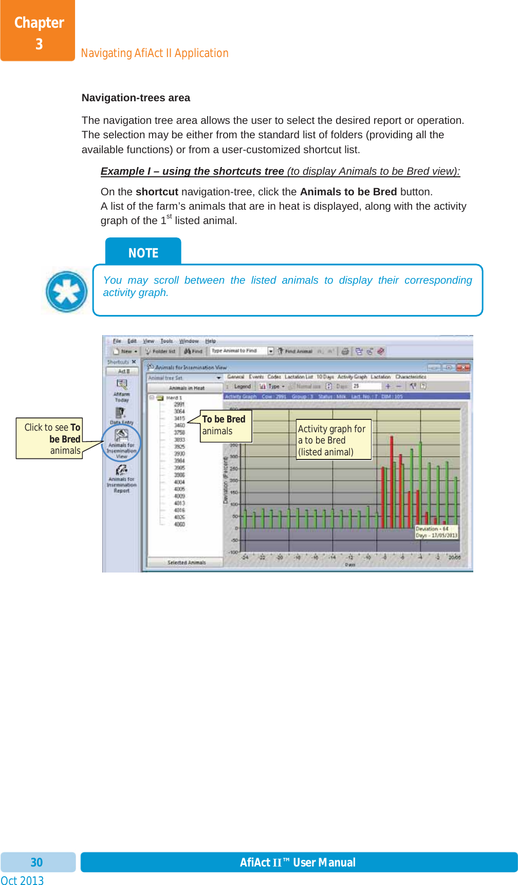 Oct 2013 AfiAct II™ User Manual30Navigating AfiAct II ApplicationChapter 3Navigation-trees area The navigation tree area allows the user to select the desired report or operation.  The selection may be either from the standard list of folders (providing all the available functions) or from a user-customized shortcut list. Example I – using the shortcuts tree (to display Animals to be Bred view):On the shortcut navigation-tree, click the Animals to be Bred button.  A list of the farm’s animals that are in heat is displayed, along with the activity graph of the 1st listed animal.  NOTE You may scroll between the listed animals to display their corresponding activity graph. Click to see Tobe Bredanimals To be Bredanimals   Activity graph for a to be Bred (listed animal) 