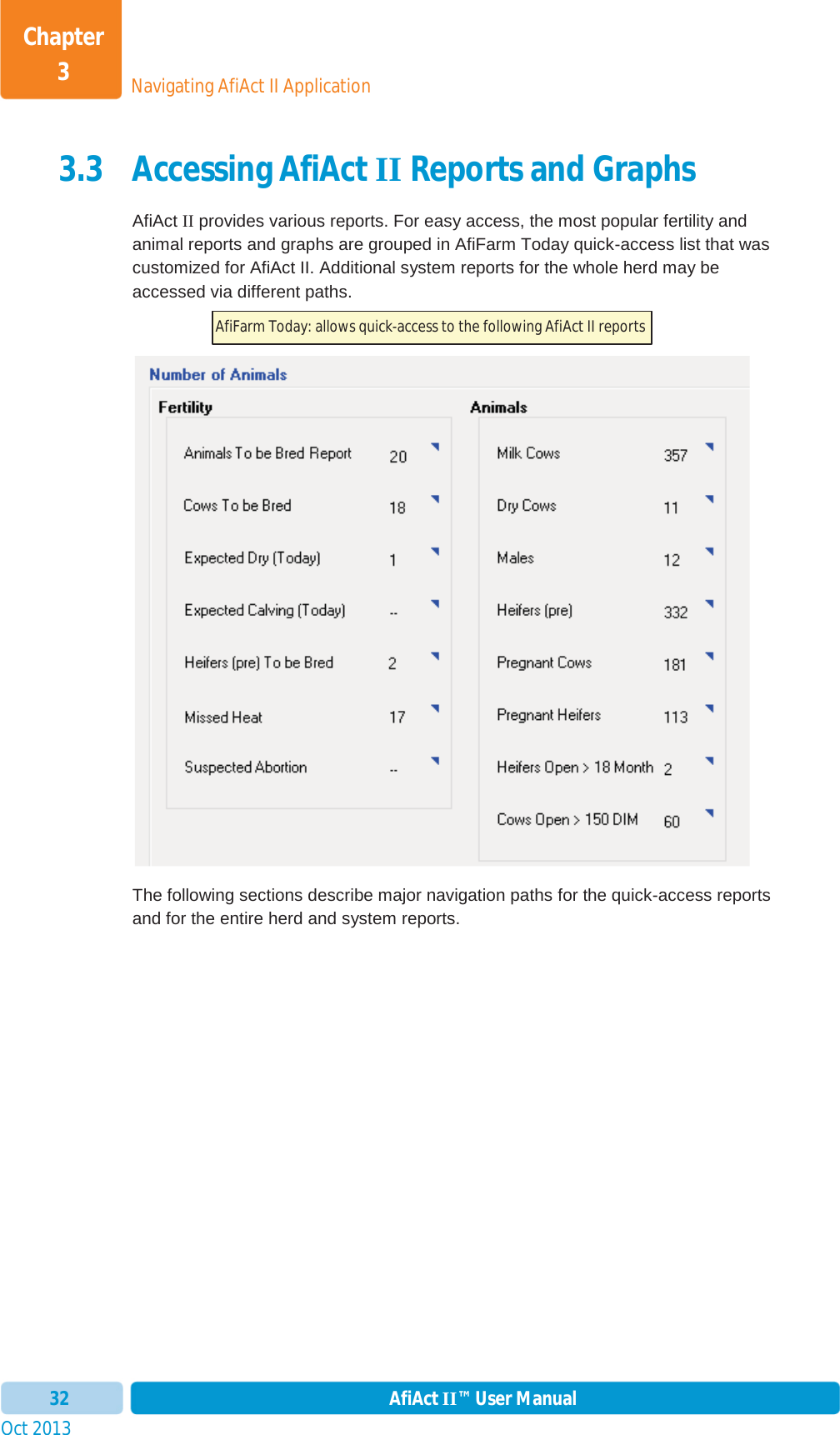 Oct 2013 AfiAct II™ User Manual32Navigating AfiAct II ApplicationChapter 33.3 Accessing AfiAct II Reports and Graphs AfiAct II provides various reports. For easy access, the most popular fertility and animal reports and graphs are grouped in AfiFarm Today quick-access list that was customized for AfiAct II. Additional system reports for the whole herd may be accessed via different paths. The following sections describe major navigation paths for the quick-access reports and for the entire herd and system reports.  AfiFarm Today: allows quick-access to the following AfiAct II reports  