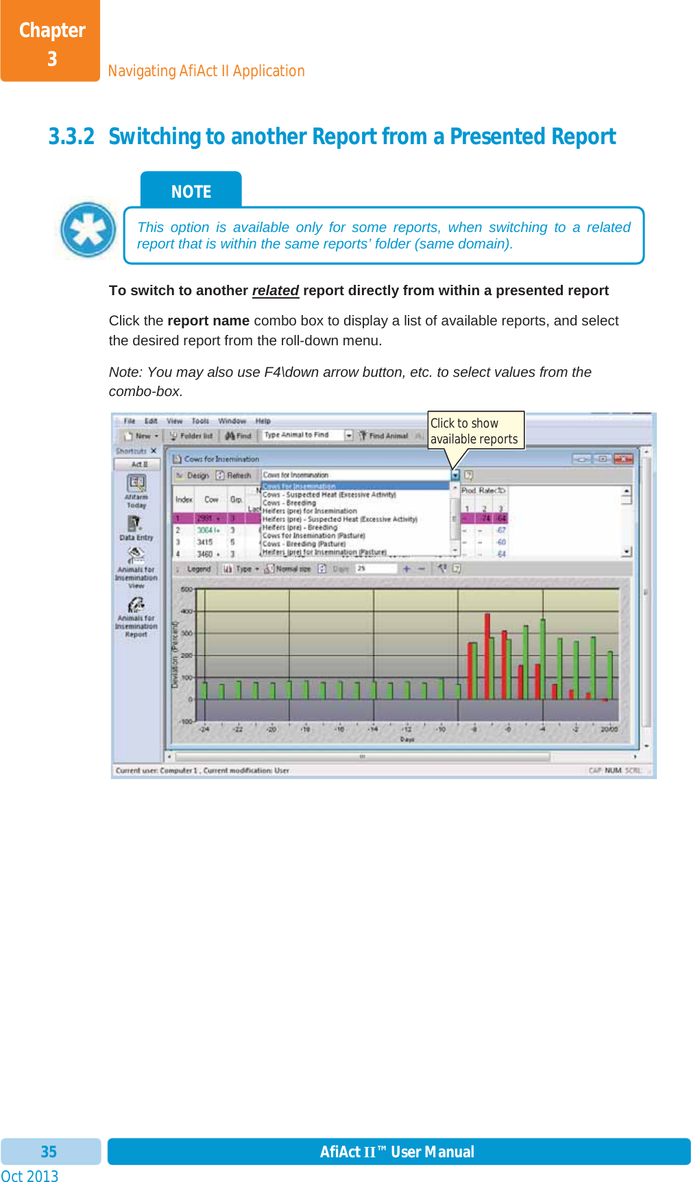 Oct 2013 AfiAct II™ User Manual35Navigating AfiAct II ApplicationChapter 33.3.2 Switching to another Report from a Presented Report  To switch to another related report directly from within a presented report Click the report name combo box to display a list of available reports, and select the desired report from the roll-down menu. Note: You may also use F4\down arrow button, etc. to select values from the combo-box. NOTE This option is available only for some reports, when switching to a related report that is within the same reports’ folder (same domain). Click to show available reports 