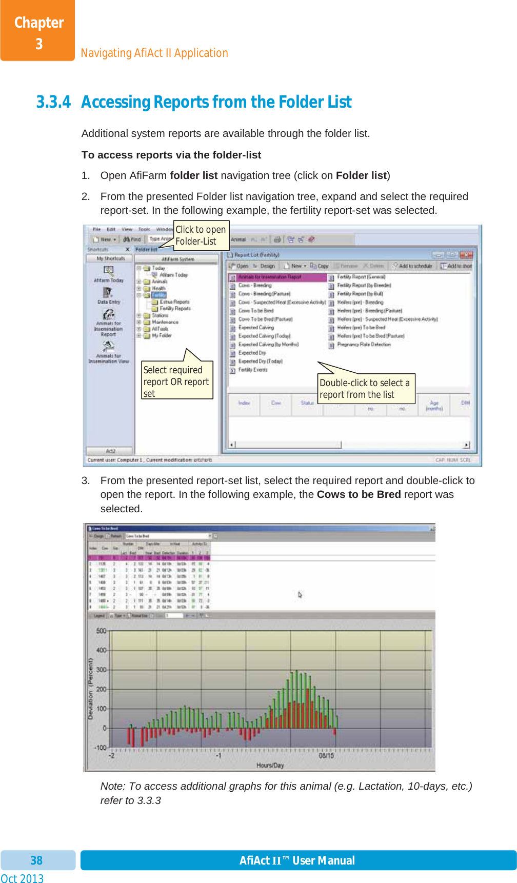 Oct 2013 AfiAct II™ User Manual38Navigating AfiAct II ApplicationChapter 33.3.4 Accessing Reports from the Folder List Additional system reports are available through the folder list. To access reports via the folder-list 1. Open AfiFarm folder list navigation tree (click on Folder list)2.  From the presented Folder list navigation tree, expand and select the required report-set. In the following example, the fertility report-set was selected.  3.  From the presented report-set list, select the required report and double-click to open the report. In the following example, the Cows to be Bred report was selected. Note: To access additional graphs for this animal (e.g. Lactation, 10-days, etc.) refer to  3.3.3 Click to open Folder-List Select required report OR report set  Double-click to select a report from the list 