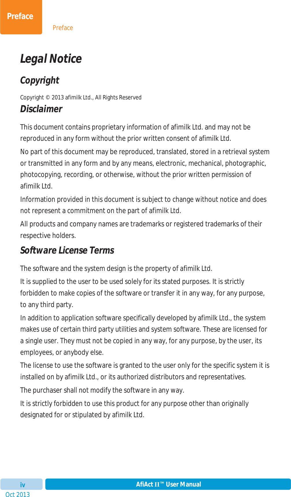 PrefaceOct 2013 AfiAct II™ User ManualivPrefaceLegal Notice Copyright Copyright © 2013 afimilk Ltd., All Rights Reserved  Disclaimer This document contains proprietary information of afimilk Ltd. and may not be reproduced in any form without the prior written consent of afimilk Ltd.  No part of this document may be reproduced, translated, stored in a retrieval system or transmitted in any form and by any means, electronic, mechanical, photographic, photocopying, recording, or otherwise, without the prior written permission of afimilk Ltd. Information provided in this document is subject to change without notice and does not represent a commitment on the part of afimilk Ltd.  All products and company names are trademarks or registered trademarks of their respective holders. Software License Terms The software and the system design is the property of afimilk Ltd. It is supplied to the user to be used solely for its stated purposes. It is strictly forbidden to make copies of the software or transfer it in any way, for any purpose, to any third party. In addition to application software specifically developed by afimilk Ltd., the system makes use of certain third party utilities and system software. These are licensed for a single user. They must not be copied in any way, for any purpose, by the user, its employees, or anybody else. The license to use the software is granted to the user only for the specific system it is installed on by afimilk Ltd., or its authorized distributors and representatives. The purchaser shall not modify the software in any way. It is strictly forbidden to use this product for any purpose other than originally designated for or stipulated by afimilk Ltd. 