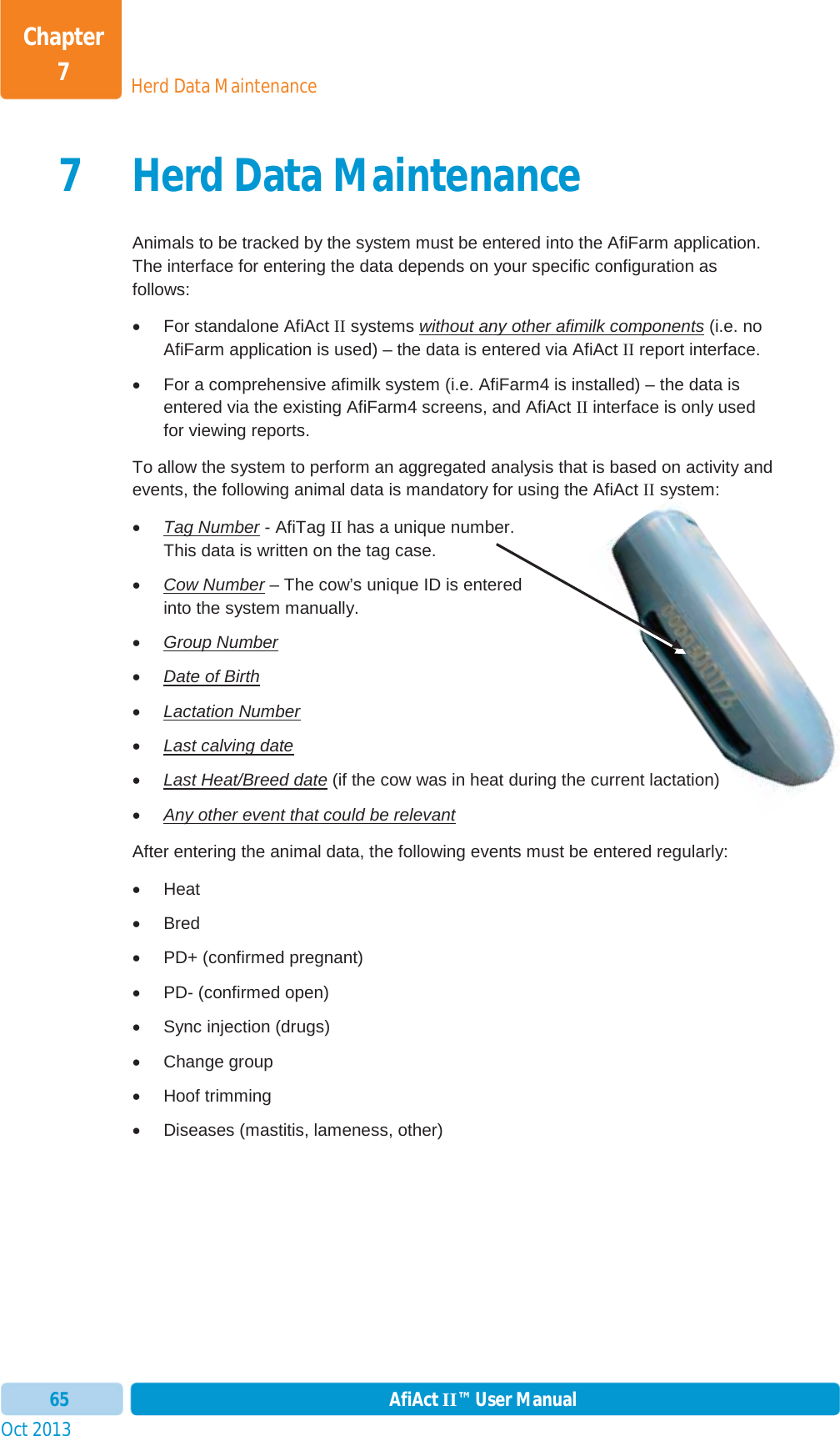 Oct 2013 AfiAct II™ User Manual65Herd Data MaintenanceChapter 77 Herd Data MaintenanceAnimals to be tracked by the system must be entered into the AfiFarm application. The interface for entering the data depends on your specific configuration as follows: x For standalone AfiAct II systems without any other afimilk components (i.e. no AfiFarm application is used) – the data is entered via AfiAct II report interface. x  For a comprehensive afimilk system (i.e. AfiFarm4 is installed) – the data is entered via the existing AfiFarm4 screens, and AfiAct II interface is only used for viewing reports. To allow the system to perform an aggregated analysis that is based on activity and events, the following animal data is mandatory for using the AfiAct II system: xTag Number - AfiTag II has a unique number. This data is written on the tag case.  xCow Number – The cow’s unique ID is entered into the system manually. xGroup NumberxDate of BirthxLactation NumberxLast calving datexLast Heat/Breed date (if the cow was in heat during the current lactation)xAny other event that could be relevantAfter entering the animal data, the following events must be entered regularly: x Heat x Bred x  PD+ (confirmed pregnant) x  PD- (confirmed open) x Sync injection (drugs) x Change group x Hoof trimming x  Diseases (mastitis, lameness, other) ys