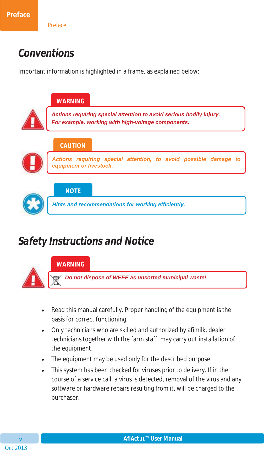 PrefaceOct 2013 AfiAct II™ User ManualvPrefaceConventions Important information is highlighted in a frame, as explained below: Safety Instructions and Notice xRead this manual carefully. Proper handling of the equipment is the basis for correct functioning. xOnly technicians who are skilled and authorized by afimilk, dealer technicians together with the farm staff, may carry out installation of the equipment. xThe equipment may be used only for the described purpose.xThis system has been checked for viruses prior to delivery. If in the course of a service call, a virus is detected, removal of the virus and any software or hardware repairs resulting from it, will be charged to the purchaser. WARNING         Do not dispose of WEEE as unsorted municipal waste! NOTE Hints and recommendations for working efficiently. CAUTION Actions requiring special attention, to avoid possible damage to equipment or livestock.WARNING Actions requiring special attention to avoid serious bodily injury. For example, working with high-voltage components. 