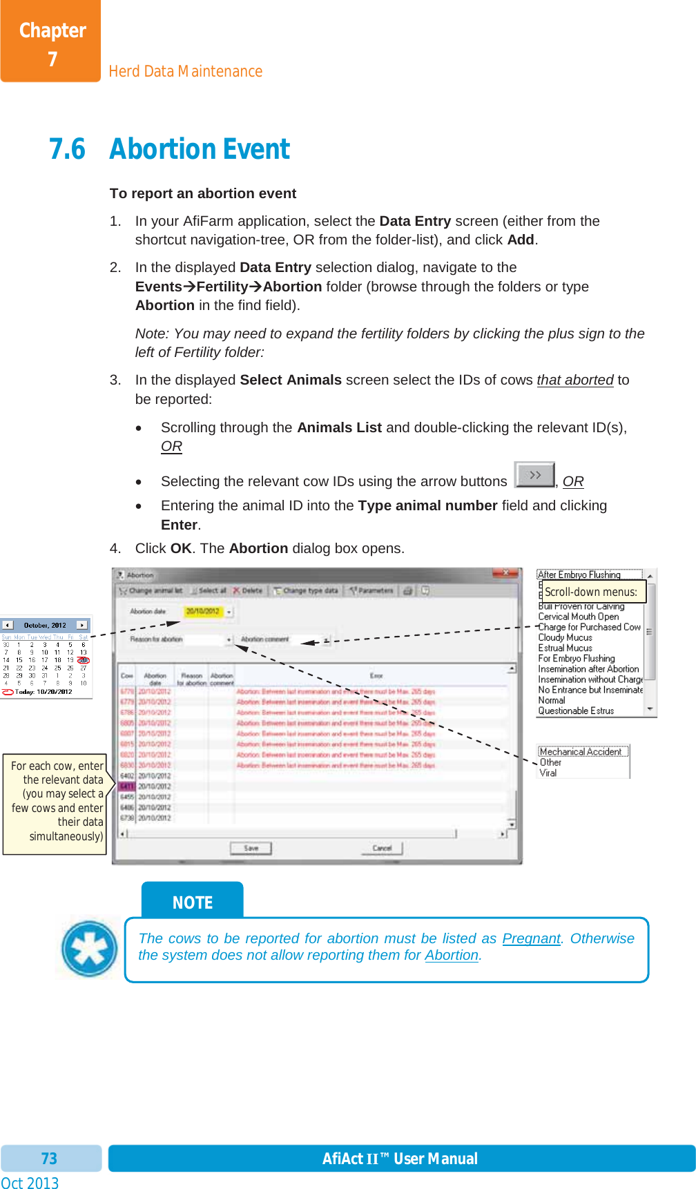 Oct 2013 AfiAct II™ User Manual73Herd Data MaintenanceChapter 77.6 Abortion Event To report an abortion event 1.  In your AfiFarm application, select the Data Entry screen (either from the shortcut navigation-tree, OR from the folder-list), and click Add.2.  In the displayed Data Entry selection dialog, navigate to the EventsÆÆFertilityÆAbortion folder (browse through the folders or type Abortion in the find field). Note: You may need to expand the fertility folders by clicking the plus sign to the left of Fertility folder: 3.  In the displayed Select Animals screen select the IDs of cows that aborted to be reported: x  Scrolling through the Animals List and double-clicking the relevant ID(s), ORx  Selecting the relevant cow IDs using the arrow buttons  , ORx  Entering the animal ID into the Type animal number field and clicking Enter.4. Click OK. The Abortion dialog box opens. NOTE The cows to be reported for abortion must be listed as Pregnant. Otherwise the system does not allow reporting them for Abortion.For each cow, enter the relevant data (you may select a few cows and enter their data simultaneously) Scroll-down menus: 