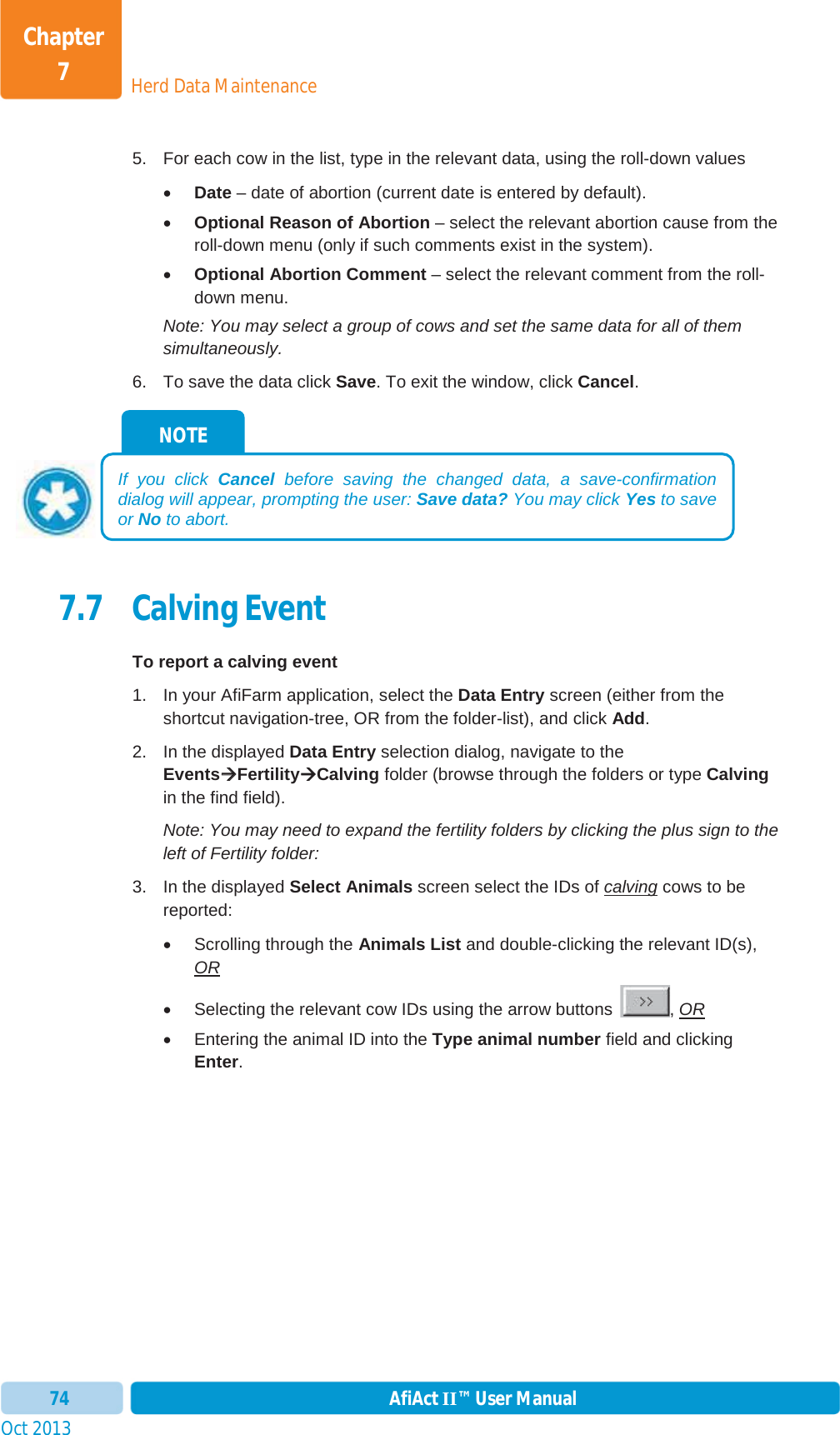 Oct 2013 AfiAct II™ User Manual74Herd Data MaintenanceChapter 75.  For each cow in the list, type in the relevant data, using the roll-down values xDate – date of abortion (current date is entered by default). xOptional Reason of Abortion – select the relevant abortion cause from the roll-down menu (only if such comments exist in the system). xOptional Abortion Comment – select the relevant comment from the roll-down menu. Note: You may select a group of cows and set the same data for all of them simultaneously. 6.  To save the data click Save. To exit the window, click Cancel.7.7 Calving Event To report a calving event 1.  In your AfiFarm application, select the Data Entry screen (either from the shortcut navigation-tree, OR from the folder-list), and click Add.2.  In the displayed Data Entry selection dialog, navigate to the EventsÆÆFertilityÆCalving folder (browse through the folders or type Calvingin the find field). Note: You may need to expand the fertility folders by clicking the plus sign to the left of Fertility folder: 3.  In the displayed Select Animals screen select the IDs of calving cows to be reported: x  Scrolling through the Animals List and double-clicking the relevant ID(s), ORx  Selecting the relevant cow IDs using the arrow buttons  , ORx  Entering the animal ID into the Type animal number field and clicking Enter.NOTE If you click Cancel before saving the changed data, a save-confirmation dialog will appear, prompting the user: Save data? You may click Yes to save or No to abort. 