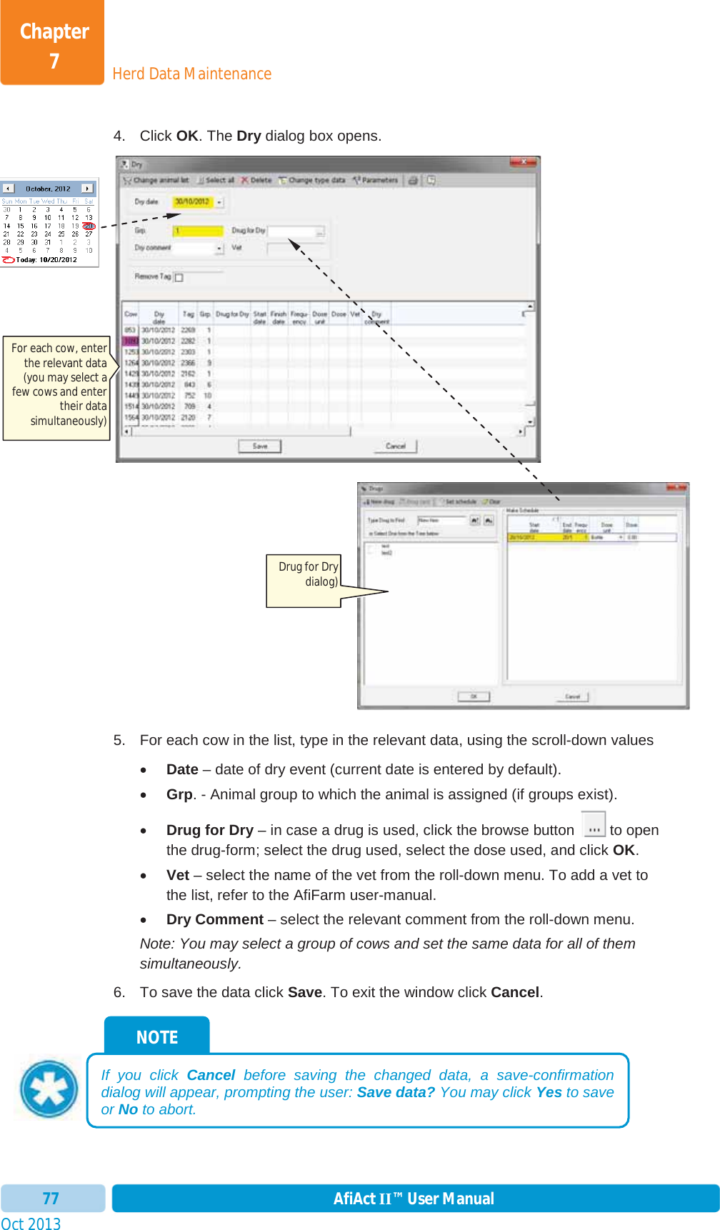 Oct 2013 AfiAct II™ User Manual77Herd Data MaintenanceChapter 74. Click OK. The Dry dialog box opens. 5.  For each cow in the list, type in the relevant data, using the scroll-down values xDate – date of dry event (current date is entered by default). xGrp. - Animal group to which the animal is assigned (if groups exist). xDrug for Dry – in case a drug is used, click the browse button   to open the drug-form; select the drug used, select the dose used, and click OK.xVet – select the name of the vet from the roll-down menu. To add a vet to the list, refer to the AfiFarm user-manual.  xDry Comment – select the relevant comment from the roll-down menu. Note: You may select a group of cows and set the same data for all of them simultaneously. 6.  To save the data click Save. To exit the window click Cancel.NOTEIf you click Cancel before saving the changed data, a save-confirmation dialog will appear, prompting the user: Save data? You may click Yes to save or No to abort. For each cow, enter the relevant data (you may select a few cows and enter their data simultaneously) Drug for Dry dialog) 