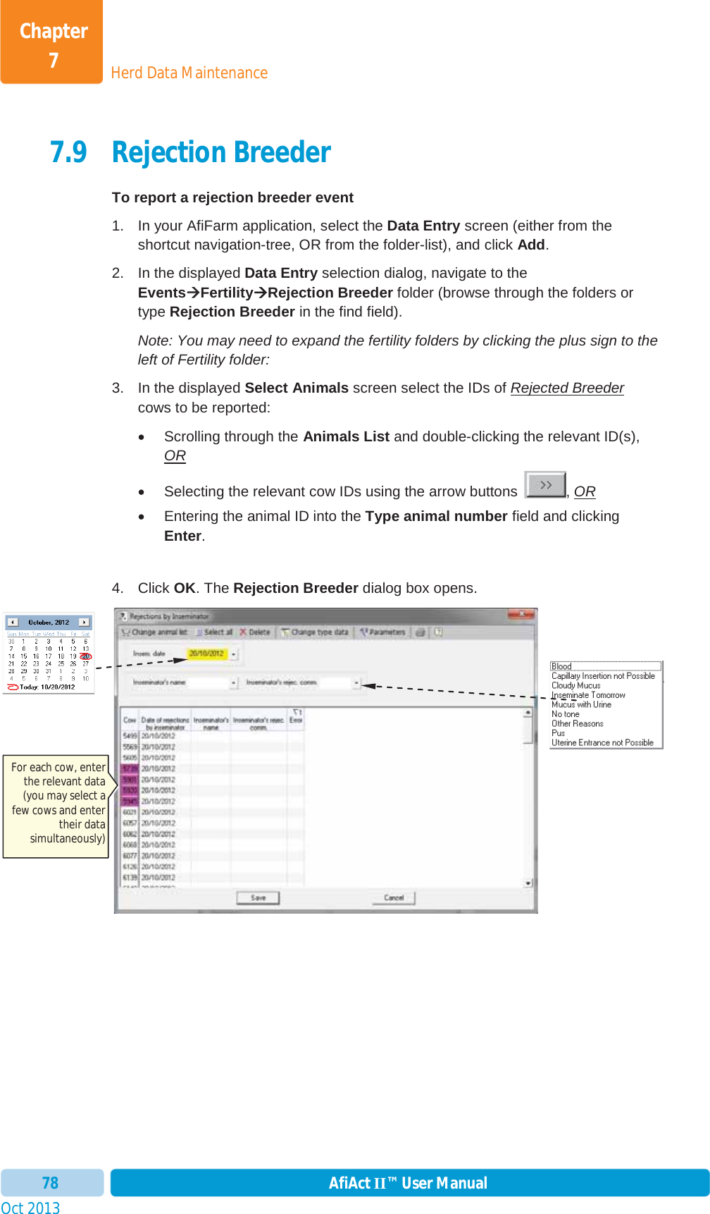 Oct 2013 AfiAct II™ User Manual78Herd Data MaintenanceChapter 77.9 Rejection Breeder To report a rejection breeder event 1.  In your AfiFarm application, select the Data Entry screen (either from the shortcut navigation-tree, OR from the folder-list), and click Add.2.  In the displayed Data Entry selection dialog, navigate to the EventsÆÆFertilityÆRejection Breeder folder (browse through the folders or type Rejection Breeder in the find field). Note: You may need to expand the fertility folders by clicking the plus sign to the left of Fertility folder: 3.  In the displayed Select Animals screen select the IDs of Rejected Breedercows to be reported: x  Scrolling through the Animals List and double-clicking the relevant ID(s), ORx  Selecting the relevant cow IDs using the arrow buttons  , ORx  Entering the animal ID into the Type animal number field and clicking Enter.4. Click OK. The Rejection Breeder dialog box opens. For each cow, enter the relevant data (you may select a few cows and enter their data simultaneously) 