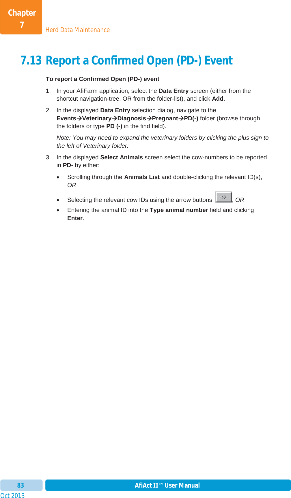 Oct 2013 AfiAct II™ User Manual83Herd Data MaintenanceChapter 77.13 Report a Confirmed Open (PD-) Event To report a Confirmed Open (PD-) event 1.  In your AfiFarm application, select the Data Entry screen (either from the shortcut navigation-tree, OR from the folder-list), and click Add.2.  In the displayed Data Entry selection dialog, navigate to the EventsÆÆVeterinaryÆDiagnosisÆPregnantÆPD(-) folder (browse through the folders or type PD (-) in the find field). Note: You may need to expand the veterinary folders by clicking the plus sign to the left of Veterinary folder: 3.  In the displayed Select Animals screen select the cow-numbers to be reported in PD- by either: x  Scrolling through the Animals List and double-clicking the relevant ID(s), ORx  Selecting the relevant cow IDs using the arrow buttons  , ORx  Entering the animal ID into the Type animal number field and clicking Enter.