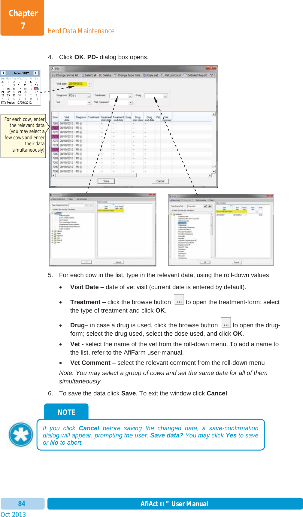 Oct 2013 AfiAct II™ User Manual84Herd Data MaintenanceChapter 74. Click OK.PD- dialog box opens.         5.  For each cow in the list, type in the relevant data, using the roll-down values xVisit Date – date of vet visit (current date is entered by default). xTreatment – click the browse button   to open the treatment-form; select the type of treatment and click OK.xDrug– in case a drug is used, click the browse button   to open the drug-form; select the drug used, select the dose used, and click OK.xVet - select the name of the vet from the roll-down menu. To add a name to the list, refer to the AfiFarm user-manual. xVet Comment – select the relevant comment from the roll-down menu Note: You may select a group of cows and set the same data for all of them simultaneously. 6.  To save the data click Save. To exit the window click Cancel.NOTE If you click Cancel before saving the changed data, a save-confirmation dialog will appear, prompting the user: Save data? You may click Yes to save or No to abort. For each cow, enter the relevant data (you may select a few cows and enter their data simultaneously) 