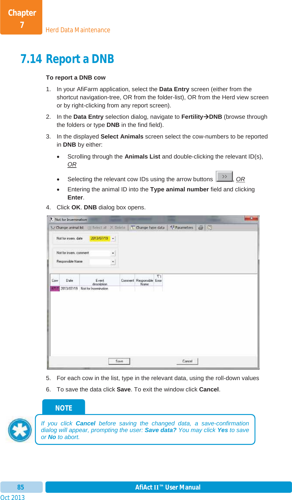 Oct 2013 AfiAct II™ User Manual85Herd Data MaintenanceChapter 77.14 Report a DNB To report a DNB cow 1.  In your AfiFarm application, select the Data Entry screen (either from the shortcut navigation-tree, OR from the folder-list), OR from the Herd view screen or by right-clicking from any report screen). 2. In the Data Entry selection dialog, navigate to FertilityÆÆDNB (browse through the folders or type DNB in the find field). 3.  In the displayed Select Animals screen select the cow-numbers to be reported in DNB by either: x  Scrolling through the Animals List and double-clicking the relevant ID(s), ORx  Selecting the relevant cow IDs using the arrow buttons  , ORx  Entering the animal ID into the Type animal number field and clicking Enter.4. Click OK.DNB dialog box opens. 5.  For each cow in the list, type in the relevant data, using the roll-down values 6.  To save the data click Save. To exit the window click Cancel.NOTE If you click Cancel before saving the changed data, a save-confirmation dialog will appear, prompting the user: Save data? You may click Yes to save or No to abort. 