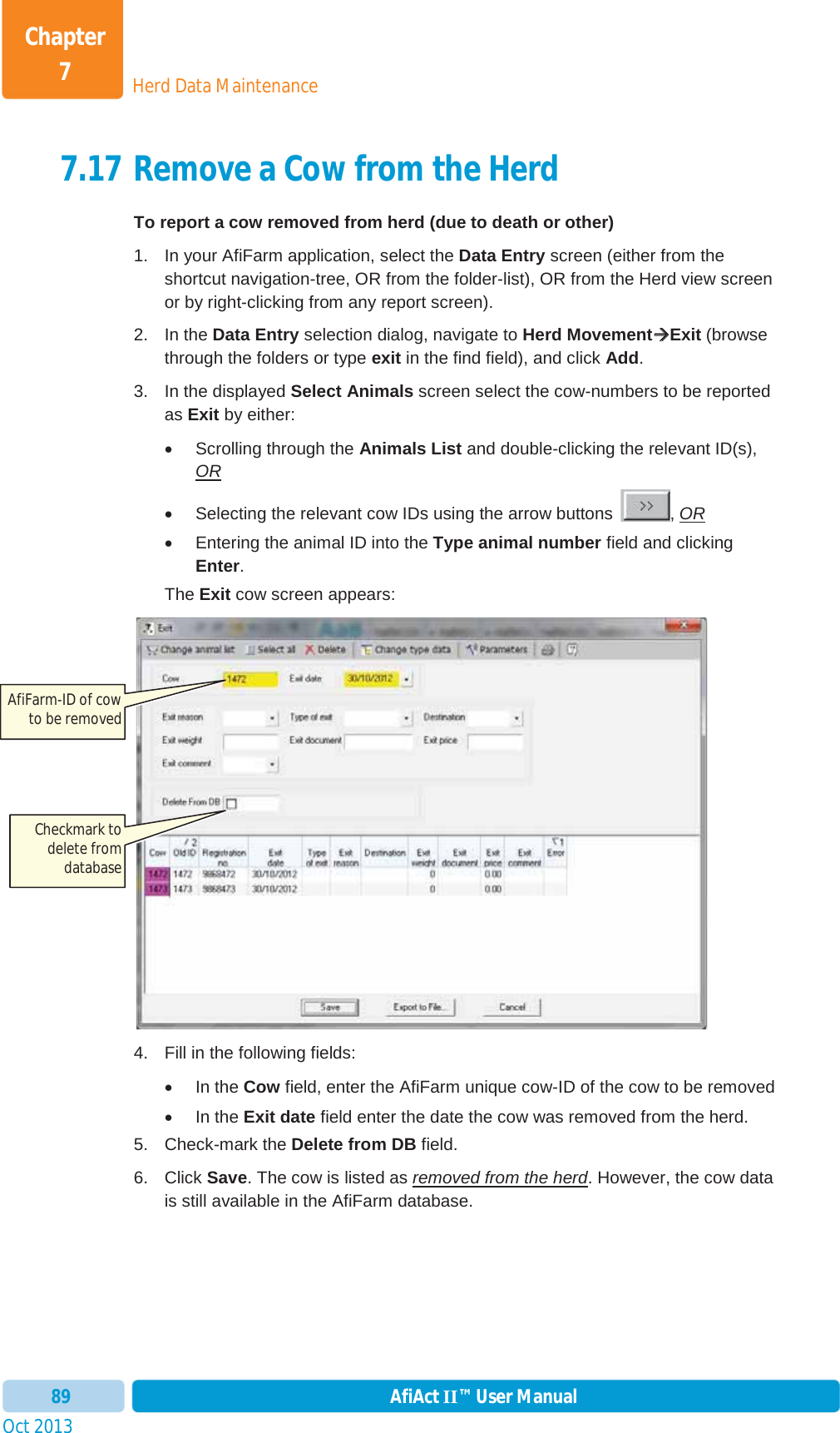 Oct 2013 AfiAct II™ User Manual89Herd Data MaintenanceChapter 77.17 Remove a Cow from the Herd To report a cow removed from herd (due to death or other) 1.  In your AfiFarm application, select the Data Entry screen (either from the shortcut navigation-tree, OR from the folder-list), OR from the Herd view screen or by right-clicking from any report screen). 2. In the Data Entry selection dialog, navigate to Herd MovementÆÆExit (browse through the folders or type exit in the find field), and click Add.3.  In the displayed Select Animals screen select the cow-numbers to be reported as Exit by either: x  Scrolling through the Animals List and double-clicking the relevant ID(s), ORx  Selecting the relevant cow IDs using the arrow buttons  , ORx  Entering the animal ID into the Type animal number field and clicking Enter.The Exit cow screen appears: 4.  Fill in the following fields: x In the Cow field, enter the AfiFarm unique cow-ID of the cow to be removed   x In the Exit date field enter the date the cow was removed from the herd. 5. Check-mark the Delete from DB field. 6. Click Save. The cow is listed as removed from the herd. However, the cow data is still available in the AfiFarm database. AfiFarm-ID of cow to be removed Checkmark to delete from database 