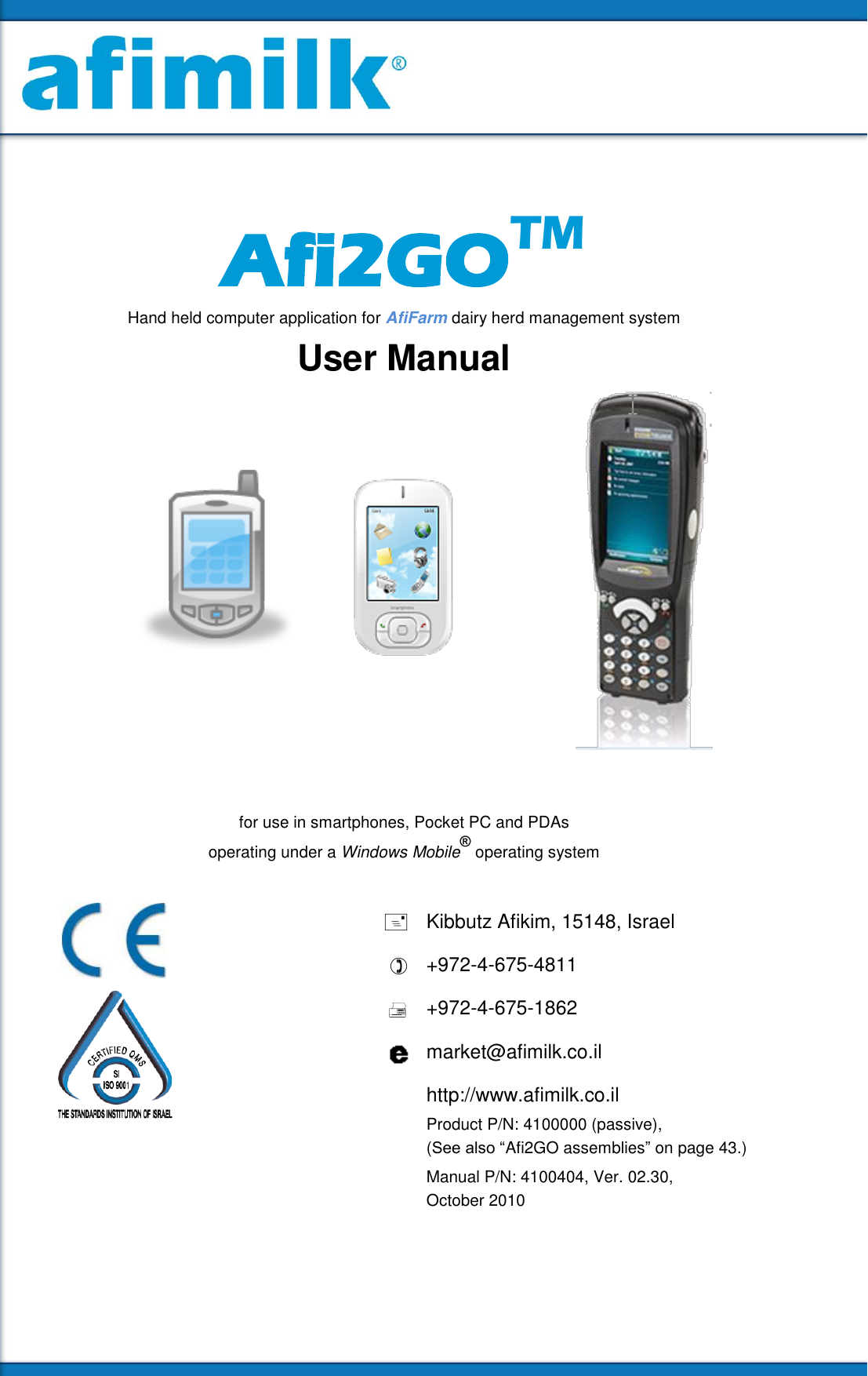       Afi2GOTM Hand held computer application for AfiFarm dairy herd management system User Manual      for use in smartphones, Pocket PC and PDAs  operating under a Windows Mobile® operating system    Kibbutz Afikim, 15148, Israel  +972-4-675-4811  +972-4-675-1862  market@afimilk.co.il  http://www.afimilk.co.il  Product P/N: 4100000 (passive),  (See also “Afi2GO assemblies” on page 43.)   Manual P/N: 4100404, Ver. 02.30, October 2010