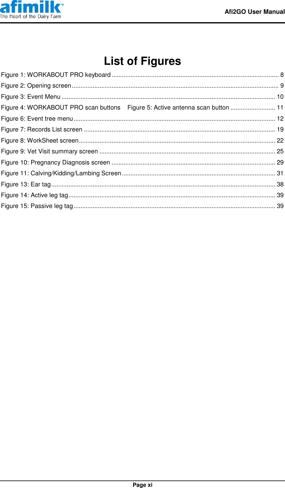   Afi2GO User Manual   Page xi List of Figures Figure 1: WORKABOUT PRO keyboard ................................................................................................. 8 Figure 2: Opening screen ........................................................................................................................ 9 Figure 3: Event Menu ............................................................................................................................ 10 Figure 4: WORKABOUT PRO scan buttons    Figure 5: Active antenna scan button .......................... 11 Figure 6: Event tree menu ..................................................................................................................... 12 Figure 7: Records List screen ............................................................................................................... 19 Figure 8: WorkSheet screen .................................................................................................................. 22 Figure 9: Vet Visit summary screen ...................................................................................................... 25 Figure 10: Pregnancy Diagnosis screen ............................................................................................... 29 Figure 11: Calving/Kidding/Lambing Screen ......................................................................................... 31 Figure 13: Ear tag .................................................................................................................................. 38 Figure 14: Active leg tag ........................................................................................................................ 39 Figure 15: Passive leg tag ..................................................................................................................... 39  