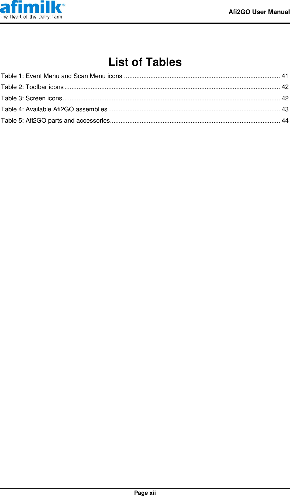   Afi2GO User Manual   Page xii List of Tables Table 1: Event Menu and Scan Menu icons ......................................................................................... 41 Table 2: Toolbar icons ........................................................................................................................... 42 Table 3: Screen icons ............................................................................................................................ 42 Table 4: Available Afi2GO assemblies .................................................................................................. 43 Table 5: Afi2GO parts and accessories................................................................................................. 44  