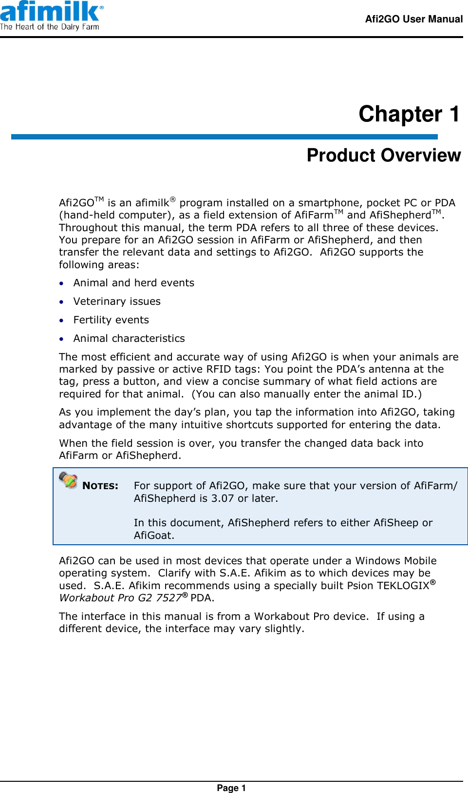   Afi2GO User Manual   Page 1 Chapter 1 Product Overview Afi2GOTM is an afimilk® program installed on a smartphone, pocket PC or PDA (hand-held computer), as a field extension of AfiFarmTM and AfiShepherdTM. Throughout this manual, the term PDA refers to all three of these devices. You prepare for an Afi2GO session in AfiFarm or AfiShepherd, and then transfer the relevant data and settings to Afi2GO.  Afi2GO supports the following areas:  Animal and herd events  Veterinary issues  Fertility events  Animal characteristics The most efficient and accurate way of using Afi2GO is when your animals are marked by passive or active RFID tags: You point the PDA’s antenna at the tag, press a button, and view a concise summary of what field actions are required for that animal.  (You can also manually enter the animal ID.) As you implement the day’s plan, you tap the information into Afi2GO, taking advantage of the many intuitive shortcuts supported for entering the data. When the field session is over, you transfer the changed data back into AfiFarm or AfiShepherd.    NOTES:  For support of Afi2GO, make sure that your version of AfiFarm/ AfiShepherd is 3.07 or later.  In this document, AfiShepherd refers to either AfiSheep or AfiGoat. Afi2GO can be used in most devices that operate under a Windows Mobile operating system.  Clarify with S.A.E. Afikim as to which devices may be used.  S.A.E. Afikim recommends using a specially built Psion TEKLOGIX® Workabout Pro G2 7527® PDA.   The interface in this manual is from a Workabout Pro device.  If using a different device, the interface may vary slightly.  