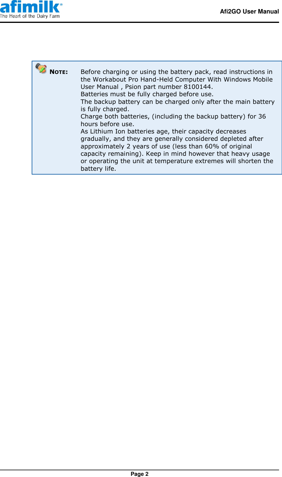   Afi2GO User Manual   Page 2   NOTE:  Before charging or using the battery pack, read instructions in the Workabout Pro Hand-Held Computer With Windows Mobile User Manual , Psion part number 8100144.   Batteries must be fully charged before use.   The backup battery can be charged only after the main battery is fully charged.  Charge both batteries, (including the backup battery) for 36 hours before use.    As Lithium Ion batteries age, their capacity decreases gradually, and they are generally considered depleted after approximately 2 years of use (less than 60% of original capacity remaining). Keep in mind however that heavy usage or operating the unit at temperature extremes will shorten the battery life.   