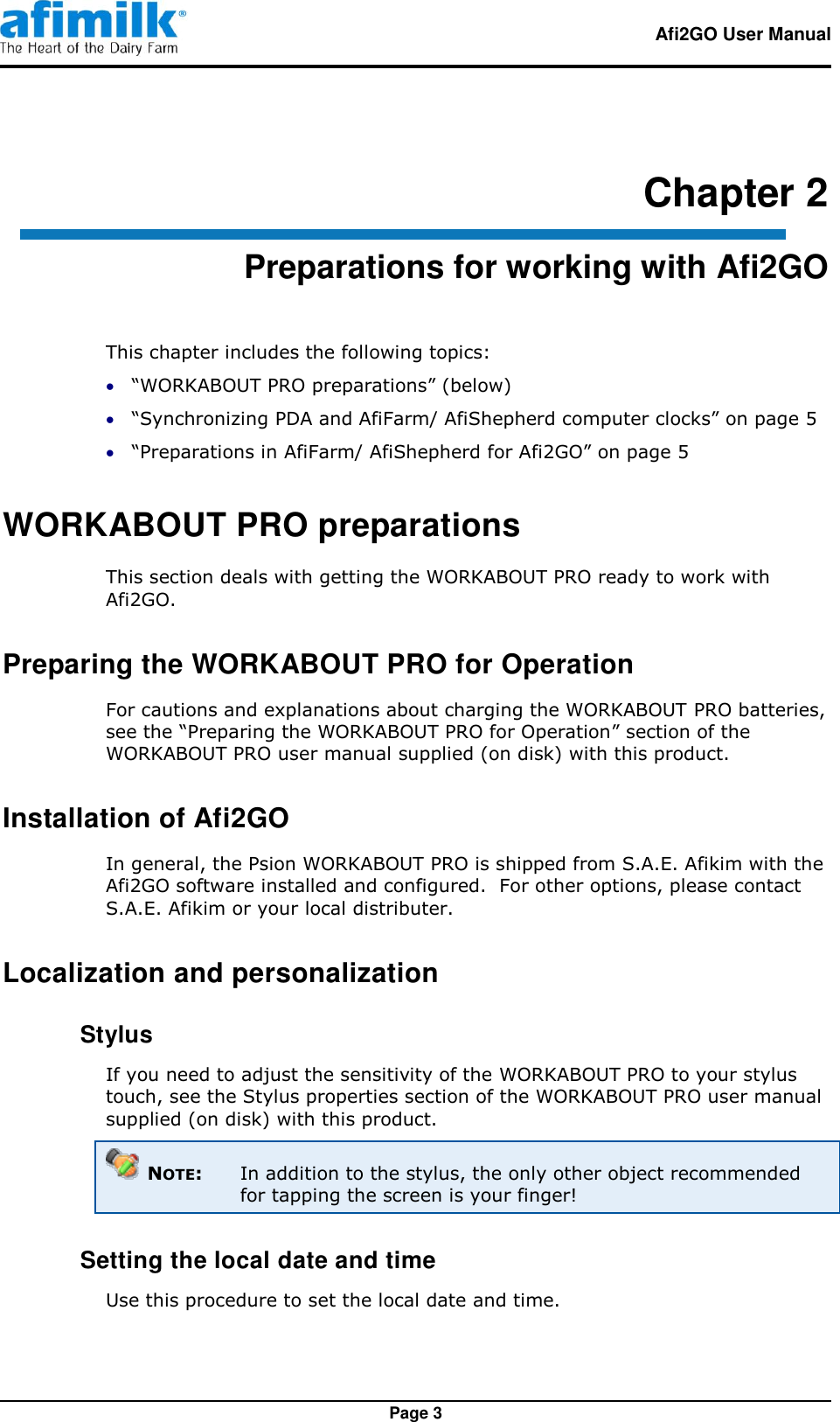   Afi2GO User Manual   Page 3 Chapter 2 Preparations for working with Afi2GO This chapter includes the following topics:  “WORKABOUT PRO preparations” (below)  “Synchronizing PDA and AfiFarm/ AfiShepherd computer clocks” on page 5  “Preparations in AfiFarm/ AfiShepherd for Afi2GO” on page 5 WORKABOUT PRO preparations This section deals with getting the WORKABOUT PRO ready to work with Afi2GO. Preparing the WORKABOUT PRO for Operation For cautions and explanations about charging the WORKABOUT PRO batteries, see the “Preparing the WORKABOUT PRO for Operation” section of the WORKABOUT PRO user manual supplied (on disk) with this product. Installation of Afi2GO In general, the Psion WORKABOUT PRO is shipped from S.A.E. Afikim with the Afi2GO software installed and configured.  For other options, please contact S.A.E. Afikim or your local distributer. Localization and personalization  Stylus If you need to adjust the sensitivity of the WORKABOUT PRO to your stylus touch, see the Stylus properties section of the WORKABOUT PRO user manual supplied (on disk) with this product.  NOTE:  In addition to the stylus, the only other object recommended for tapping the screen is your finger!  Setting the local date and time Use this procedure to set the local date and time. 