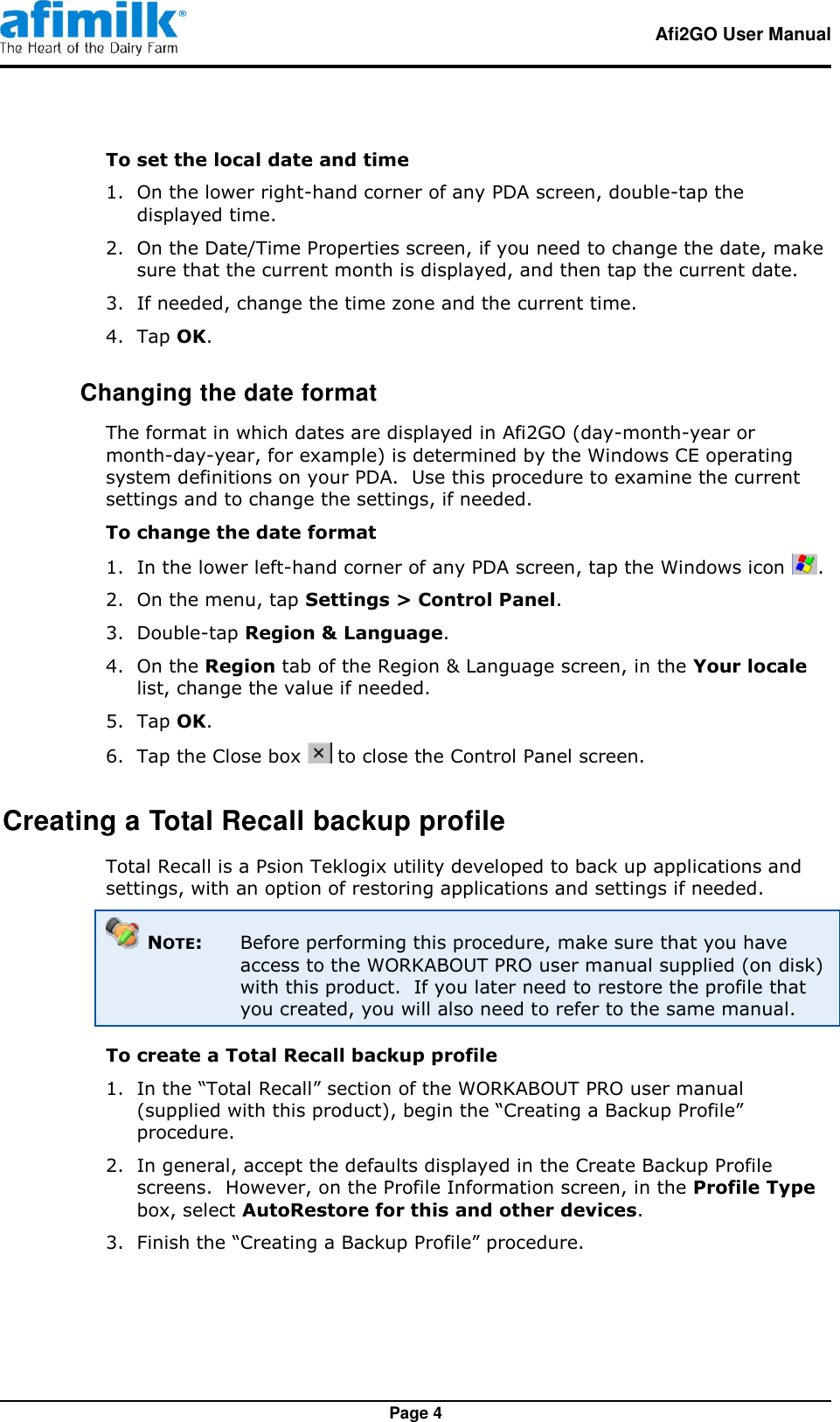   Afi2GO User Manual   Page 4 To set the local date and time 1.  On the lower right-hand corner of any PDA screen, double-tap the displayed time. 2.  On the Date/Time Properties screen, if you need to change the date, make sure that the current month is displayed, and then tap the current date. 3.  If needed, change the time zone and the current time. 4.  Tap OK.  Changing the date format The format in which dates are displayed in Afi2GO (day-month-year or month-day-year, for example) is determined by the Windows CE operating system definitions on your PDA.  Use this procedure to examine the current settings and to change the settings, if needed. To change the date format 1.  In the lower left-hand corner of any PDA screen, tap the Windows icon  . 2.  On the menu, tap Settings &gt; Control Panel. 3.  Double-tap Region &amp; Language. 4.  On the Region tab of the Region &amp; Language screen, in the Your locale list, change the value if needed. 5.  Tap OK. 6.  Tap the Close box   to close the Control Panel screen. Creating a Total Recall backup profile Total Recall is a Psion Teklogix utility developed to back up applications and settings, with an option of restoring applications and settings if needed.  NOTE:  Before performing this procedure, make sure that you have access to the WORKABOUT PRO user manual supplied (on disk) with this product.  If you later need to restore the profile that you created, you will also need to refer to the same manual. To create a Total Recall backup profile 1.  In the “Total Recall” section of the WORKABOUT PRO user manual (supplied with this product), begin the “Creating a Backup Profile” procedure. 2.  In general, accept the defaults displayed in the Create Backup Profile screens.  However, on the Profile Information screen, in the Profile Type box, select AutoRestore for this and other devices. 3.  Finish the “Creating a Backup Profile” procedure. 