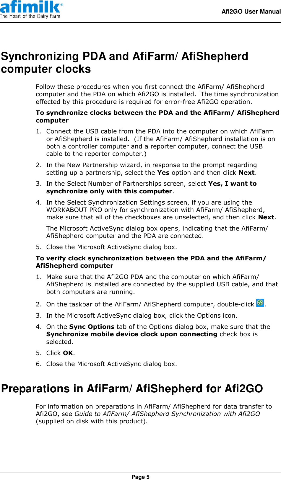   Afi2GO User Manual   Page 5 Synchronizing PDA and AfiFarm/ AfiShepherd computer clocks Follow these procedures when you first connect the AfiFarm/ AfiShepherd computer and the PDA on which Afi2GO is installed.  The time synchronization effected by this procedure is required for error-free Afi2GO operation. To synchronize clocks between the PDA and the AfiFarm/ AfiShepherd computer   1.  Connect the USB cable from the PDA into the computer on which AfiFarm or AfiShepherd is installed.  (If the AfiFarm/ AfiShepherd installation is on both a controller computer and a reporter computer, connect the USB cable to the reporter computer.) 2.  In the New Partnership wizard, in response to the prompt regarding setting up a partnership, select the Yes option and then click Next. 3.  In the Select Number of Partnerships screen, select Yes, I want to synchronize only with this computer. 4.  In the Select Synchronization Settings screen, if you are using the WORKABOUT PRO only for synchronization with AfiFarm/ AfiShepherd, make sure that all of the checkboxes are unselected, and then click Next. The Microsoft ActiveSync dialog box opens, indicating that the AfiFarm/ AfiShepherd computer and the PDA are connected. 5.  Close the Microsoft ActiveSync dialog box. To verify clock synchronization between the PDA and the AfiFarm/ AfiShepherd computer   1.  Make sure that the Afi2GO PDA and the computer on which AfiFarm/ AfiShepherd is installed are connected by the supplied USB cable, and that both computers are running. 2.  On the taskbar of the AfiFarm/ AfiShepherd computer, double-click  . 3.  In the Microsoft ActiveSync dialog box, click the Options icon. 4.  On the Sync Options tab of the Options dialog box, make sure that the Synchronize mobile device clock upon connecting check box is selected. 5.  Click OK. 6.  Close the Microsoft ActiveSync dialog box. Preparations in AfiFarm/ AfiShepherd for Afi2GO For information on preparations in AfiFarm/ AfiShepherd for data transfer to Afi2GO, see Guide to AfiFarm/ AfiShepherd Synchronization with Afi2GO (supplied on disk with this product).  