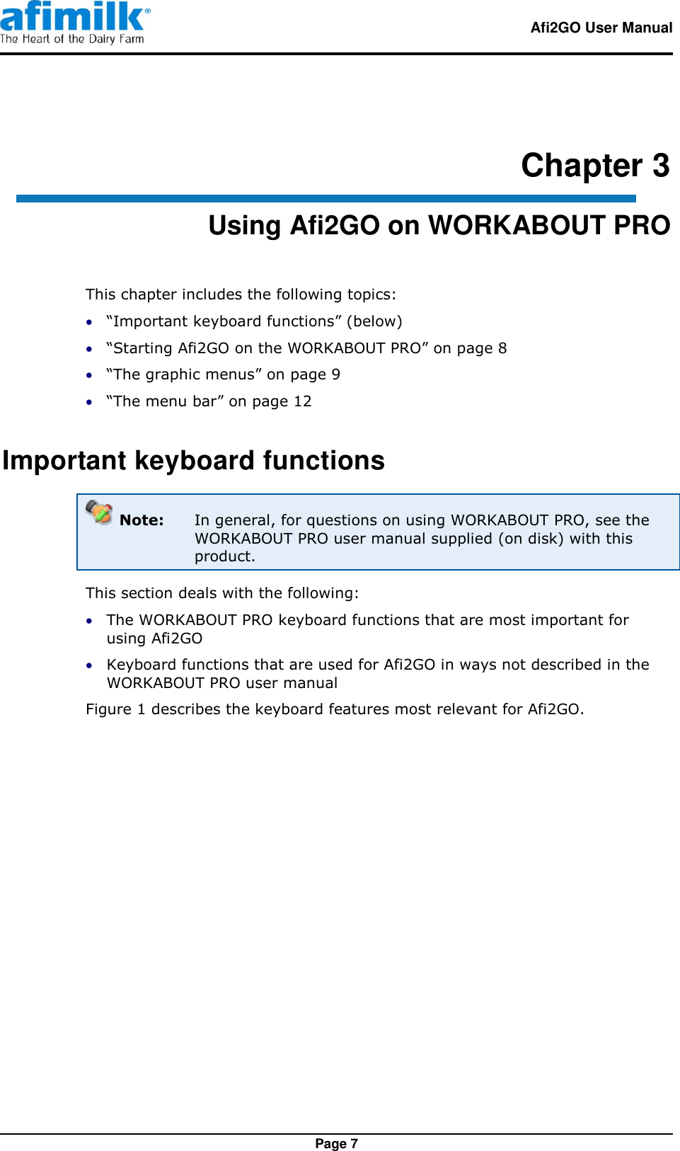   Afi2GO User Manual   Page 7 Chapter 3 Using Afi2GO on WORKABOUT PRO This chapter includes the following topics:  “Important keyboard functions” (below)  “Starting Afi2GO on the WORKABOUT PRO” on page 8  “The graphic menus” on page 9  “The menu bar” on page 12 Important keyboard functions  Note:  In general, for questions on using WORKABOUT PRO, see the WORKABOUT PRO user manual supplied (on disk) with this product. This section deals with the following:  The WORKABOUT PRO keyboard functions that are most important for using Afi2GO  Keyboard functions that are used for Afi2GO in ways not described in the WORKABOUT PRO user manual Figure 1 describes the keyboard features most relevant for Afi2GO. 