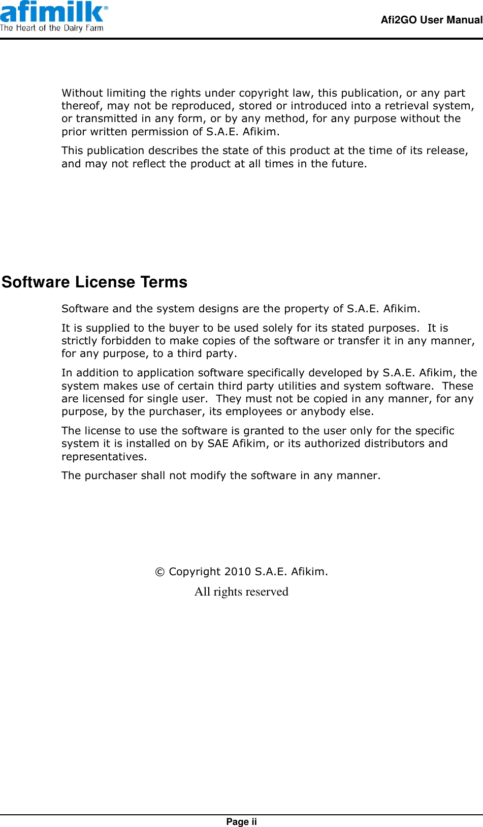   Afi2GO User Manual   Page ii Without limiting the rights under copyright law, this publication, or any part thereof, may not be reproduced, stored or introduced into a retrieval system, or transmitted in any form, or by any method, for any purpose without the prior written permission of S.A.E. Afikim. This publication describes the state of this product at the time of its release, and may not reflect the product at all times in the future.   Software License Terms Software and the system designs are the property of S.A.E. Afikim. It is supplied to the buyer to be used solely for its stated purposes.  It is strictly forbidden to make copies of the software or transfer it in any manner, for any purpose, to a third party. In addition to application software specifically developed by S.A.E. Afikim, the system makes use of certain third party utilities and system software.  These are licensed for single user.  They must not be copied in any manner, for any purpose, by the purchaser, its employees or anybody else. The license to use the software is granted to the user only for the specific system it is installed on by SAE Afikim, or its authorized distributors and representatives. The purchaser shall not modify the software in any manner.    © Copyright 2010 S.A.E. Afikim. All rights reserved 