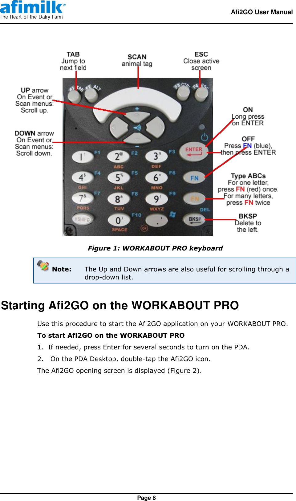   Afi2GO User Manual   Page 8  Figure 1: WORKABOUT PRO keyboard  Note:  The Up and Down arrows are also useful for scrolling through a drop-down list. Starting Afi2GO on the WORKABOUT PRO Use this procedure to start the Afi2GO application on your WORKABOUT PRO. To start Afi2GO on the WORKABOUT PRO 1.  If needed, press Enter for several seconds to turn on the PDA. 2.   On the PDA Desktop, double-tap the Afi2GO icon. The Afi2GO opening screen is displayed (Figure 2). 