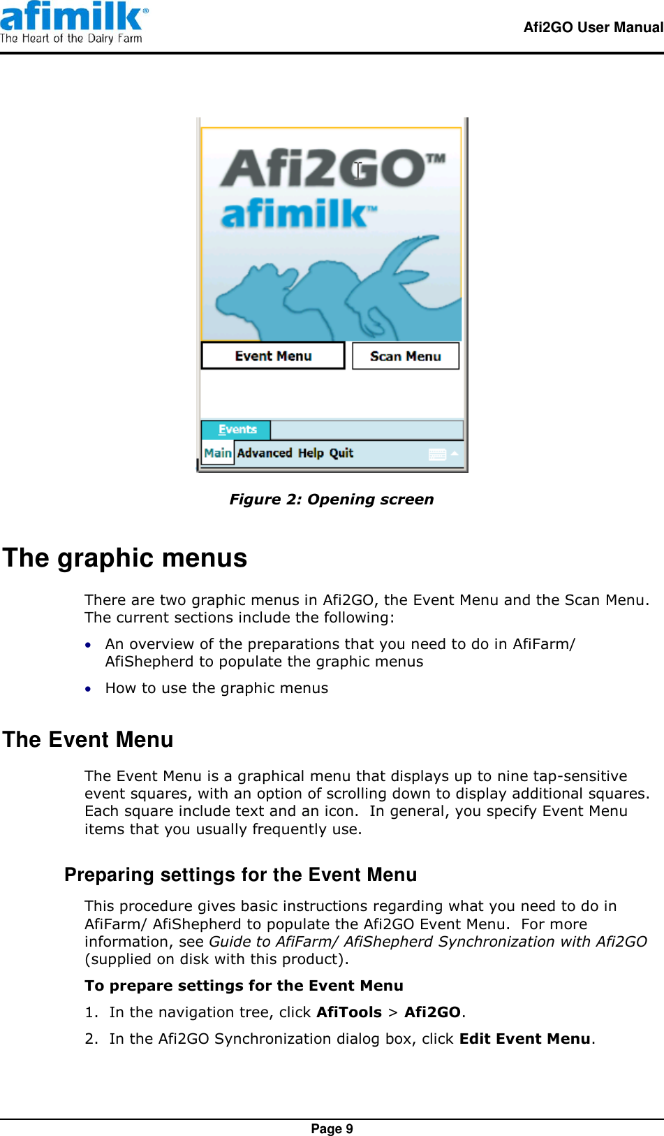   Afi2GO User Manual   Page 9  Figure 2: Opening screen The graphic menus There are two graphic menus in Afi2GO, the Event Menu and the Scan Menu.  The current sections include the following:  An overview of the preparations that you need to do in AfiFarm/ AfiShepherd to populate the graphic menus  How to use the graphic menus The Event Menu The Event Menu is a graphical menu that displays up to nine tap-sensitive event squares, with an option of scrolling down to display additional squares.  Each square include text and an icon.  In general, you specify Event Menu items that you usually frequently use.  Preparing settings for the Event Menu This procedure gives basic instructions regarding what you need to do in AfiFarm/ AfiShepherd to populate the Afi2GO Event Menu.  For more information, see Guide to AfiFarm/ AfiShepherd Synchronization with Afi2GO (supplied on disk with this product). To prepare settings for the Event Menu 1.  In the navigation tree, click AfiTools &gt; Afi2GO. 2.  In the Afi2GO Synchronization dialog box, click Edit Event Menu. 