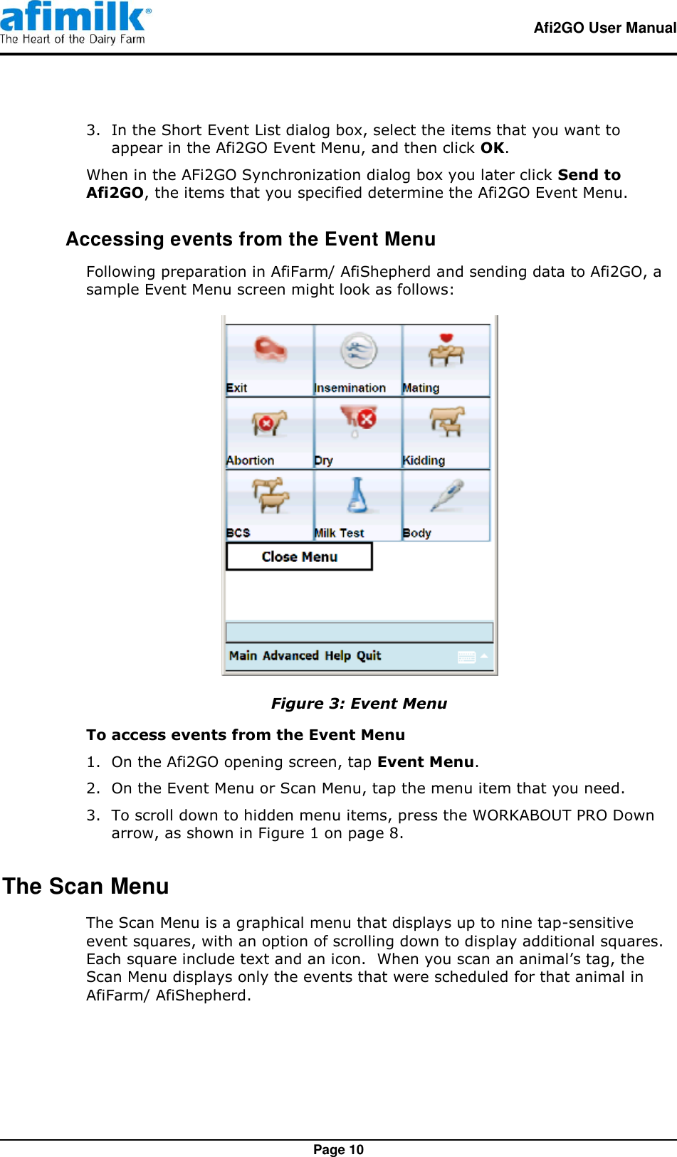   Afi2GO User Manual   Page 10 3.  In the Short Event List dialog box, select the items that you want to appear in the Afi2GO Event Menu, and then click OK. When in the AFi2GO Synchronization dialog box you later click Send to Afi2GO, the items that you specified determine the Afi2GO Event Menu.  Accessing events from the Event Menu Following preparation in AfiFarm/ AfiShepherd and sending data to Afi2GO, a sample Event Menu screen might look as follows:  Figure 3: Event Menu To access events from the Event Menu 1.  On the Afi2GO opening screen, tap Event Menu. 2.  On the Event Menu or Scan Menu, tap the menu item that you need. 3.  To scroll down to hidden menu items, press the WORKABOUT PRO Down arrow, as shown in Figure 1 on page 8. The Scan Menu The Scan Menu is a graphical menu that displays up to nine tap-sensitive event squares, with an option of scrolling down to display additional squares.  Each square include text and an icon.  When you scan an animal’s tag, the Scan Menu displays only the events that were scheduled for that animal in AfiFarm/ AfiShepherd. 