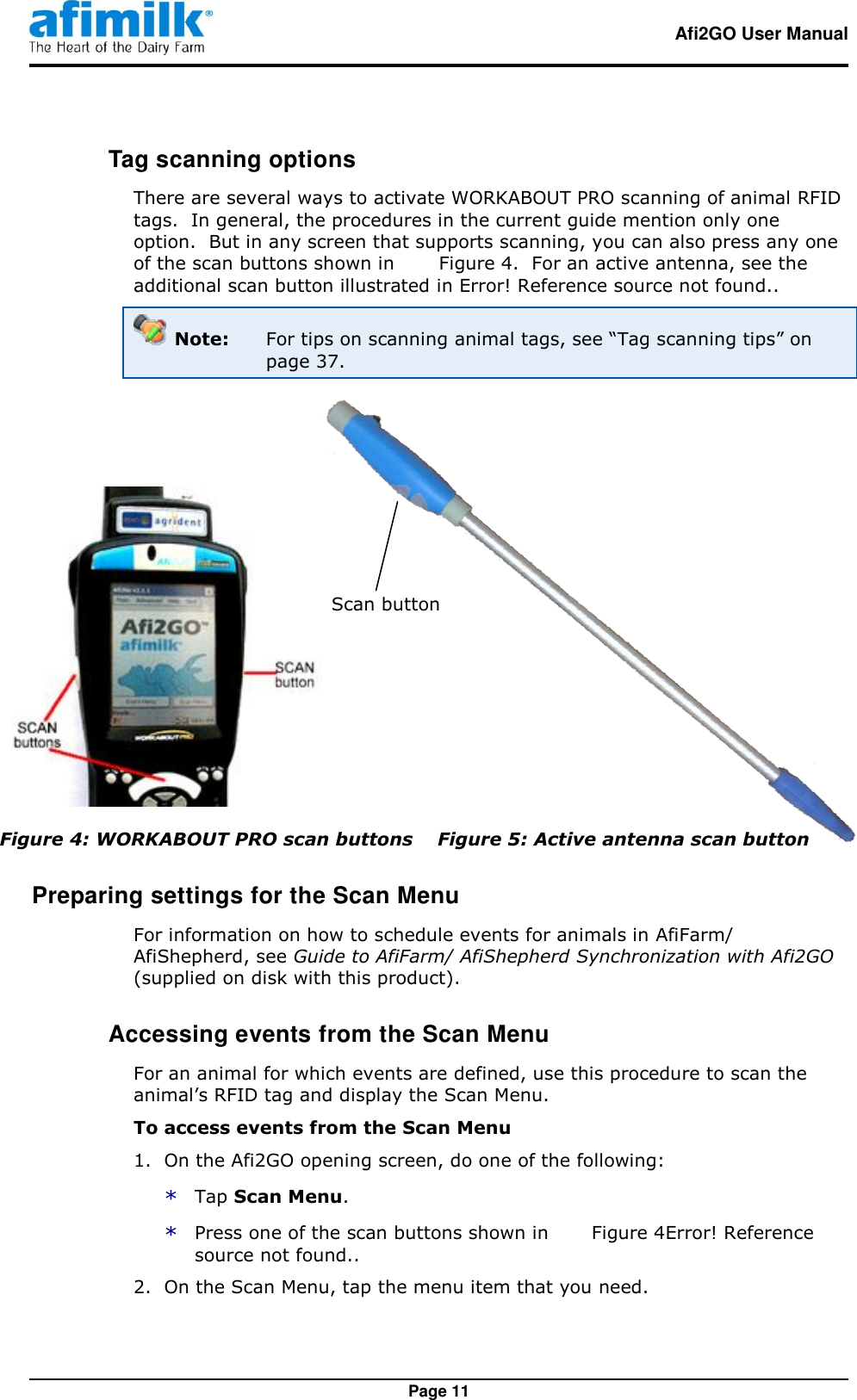   Afi2GO User Manual   Page 11  Tag scanning options There are several ways to activate WORKABOUT PRO scanning of animal RFID tags.  In general, the procedures in the current guide mention only one option.  But in any screen that supports scanning, you can also press any one of the scan buttons shown in   Figure 4.  For an active antenna, see the additional scan button illustrated in Error! Reference source not found..  Note:  For tips on scanning animal tags, see “Tag scanning tips” on page 37.    Figure 4: WORKABOUT PRO scan buttons    Figure 5: Active antenna scan button Preparing settings for the Scan Menu For information on how to schedule events for animals in AfiFarm/ AfiShepherd, see Guide to AfiFarm/ AfiShepherd Synchronization with Afi2GO (supplied on disk with this product).  Accessing events from the Scan Menu For an animal for which events are defined, use this procedure to scan the animal’s RFID tag and display the Scan Menu. To access events from the Scan Menu 1.  On the Afi2GO opening screen, do one of the following: * Tap Scan Menu. * Press one of the scan buttons shown in  Figure 4Error! Reference source not found.. 2.  On the Scan Menu, tap the menu item that you need. Scan button 