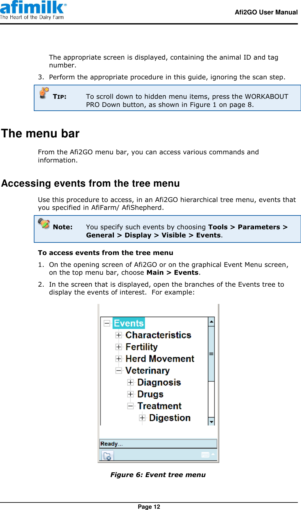   Afi2GO User Manual   Page 12 The appropriate screen is displayed, containing the animal ID and tag number. 3.  Perform the appropriate procedure in this guide, ignoring the scan step.   TIP:  To scroll down to hidden menu items, press the WORKABOUT PRO Down button, as shown in Figure 1 on page 8. The menu bar From the Afi2GO menu bar, you can access various commands and information. Accessing events from the tree menu Use this procedure to access, in an Afi2GO hierarchical tree menu, events that you specified in AfiFarm/ AfiShepherd.  Note:  You specify such events by choosing Tools &gt; Parameters &gt; General &gt; Display &gt; Visible &gt; Events. To access events from the tree menu 1.  On the opening screen of Afi2GO or on the graphical Event Menu screen, on the top menu bar, choose Main &gt; Events. 2.  In the screen that is displayed, open the branches of the Events tree to display the events of interest.  For example:   Figure 6: Event tree menu 