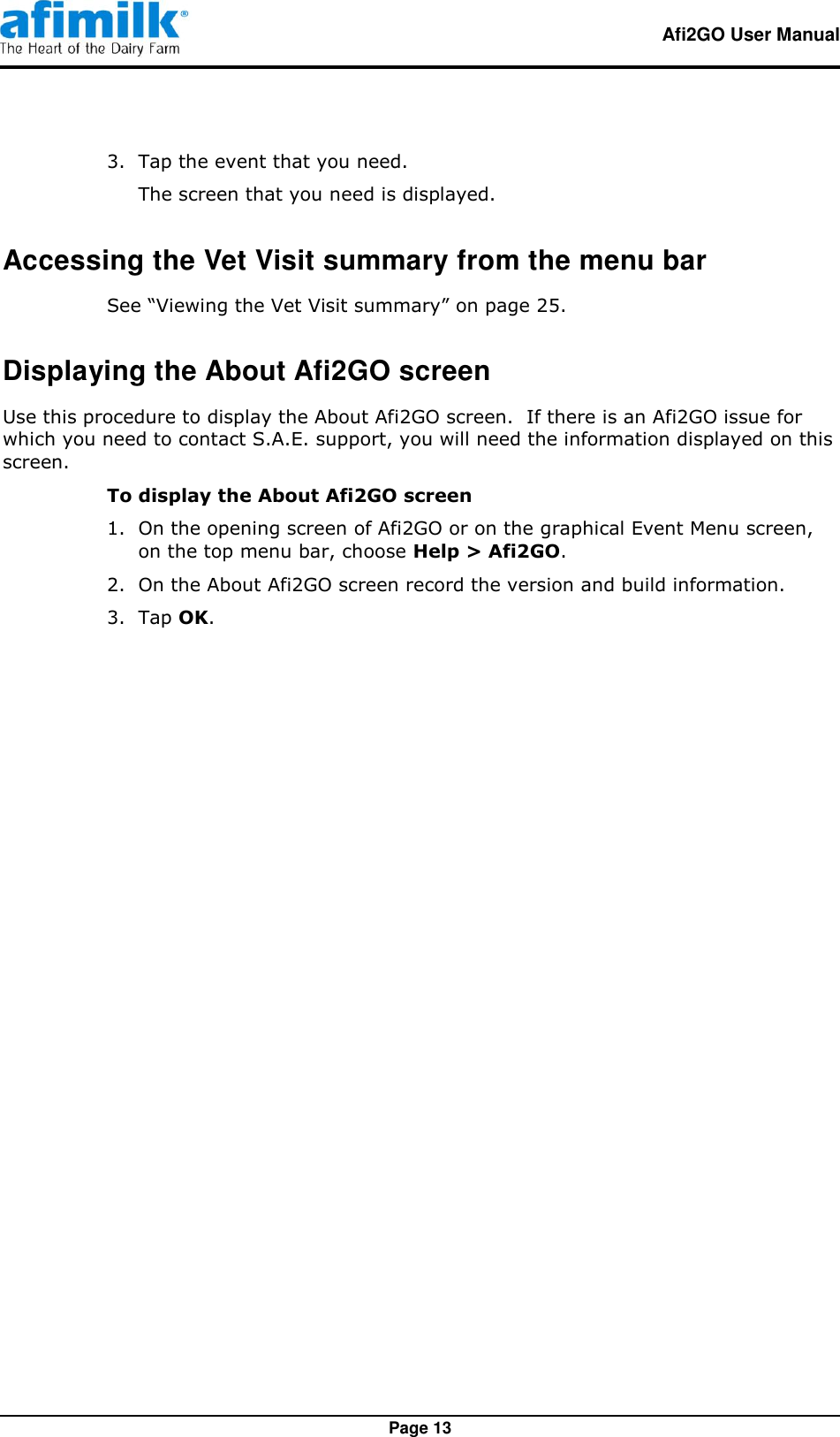   Afi2GO User Manual   Page 13 3.  Tap the event that you need. The screen that you need is displayed. Accessing the Vet Visit summary from the menu bar See “Viewing the Vet Visit summary” on page 25. Displaying the About Afi2GO screen Use this procedure to display the About Afi2GO screen.  If there is an Afi2GO issue for which you need to contact S.A.E. support, you will need the information displayed on this screen. To display the About Afi2GO screen 1.  On the opening screen of Afi2GO or on the graphical Event Menu screen, on the top menu bar, choose Help &gt; Afi2GO. 2.  On the About Afi2GO screen record the version and build information. 3.  Tap OK.  