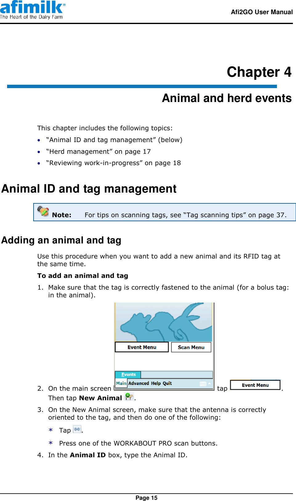   Afi2GO User Manual   Page 15 Chapter 4 Animal and herd events This chapter includes the following topics:  “Animal ID and tag management” (below)  “Herd management” on page 17  “Reviewing work-in-progress” on page 18 Animal ID and tag management  Note:  For tips on scanning tags, see “Tag scanning tips” on page 37. Adding an animal and tag Use this procedure when you want to add a new animal and its RFID tag at the same time. To add an animal and tag   1.  Make sure that the tag is correctly fastened to the animal (for a bolus tag: in the animal). 2.  On the main screen   tap  . Then tap New Animal  . 3.  On the New Animal screen, make sure that the antenna is correctly oriented to the tag, and then do one of the following: * Tap  . * Press one of the WORKABOUT PRO scan buttons. 4.  In the Animal ID box, type the Animal ID. 