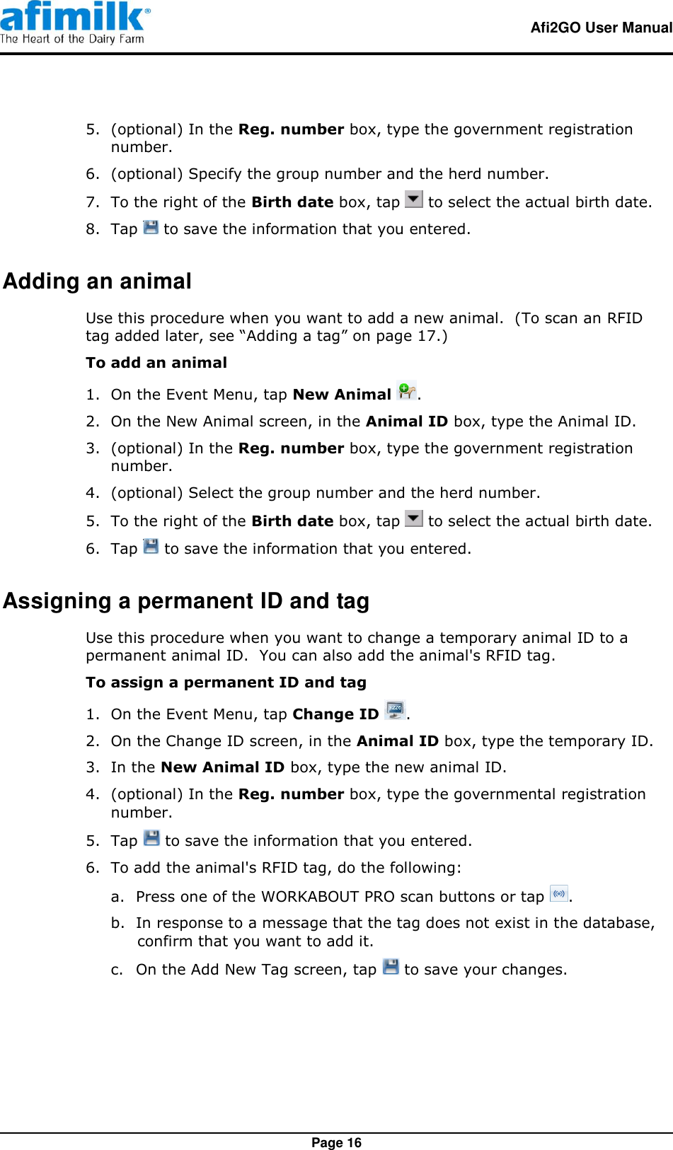   Afi2GO User Manual   Page 16 5.  (optional) In the Reg. number box, type the government registration number. 6.  (optional) Specify the group number and the herd number. 7.  To the right of the Birth date box, tap   to select the actual birth date. 8.  Tap   to save the information that you entered. Adding an animal Use this procedure when you want to add a new animal.  (To scan an RFID tag added later, see “Adding a tag” on page 17.) To add an animal 1. On the Event Menu, tap New Animal  . 2.  On the New Animal screen, in the Animal ID box, type the Animal ID. 3.  (optional) In the Reg. number box, type the government registration number. 4.  (optional) Select the group number and the herd number. 5.  To the right of the Birth date box, tap   to select the actual birth date. 6.  Tap   to save the information that you entered. Assigning a permanent ID and tag Use this procedure when you want to change a temporary animal ID to a permanent animal ID.  You can also add the animal&apos;s RFID tag. To assign a permanent ID and tag   1.  On the Event Menu, tap Change ID  . 2.  On the Change ID screen, in the Animal ID box, type the temporary ID. 3.  In the New Animal ID box, type the new animal ID. 4.  (optional) In the Reg. number box, type the governmental registration number. 5.  Tap   to save the information that you entered. 6.  To add the animal&apos;s RFID tag, do the following: a. Press one of the WORKABOUT PRO scan buttons or tap  . b. In response to a message that the tag does not exist in the database, confirm that you want to add it. c. On the Add New Tag screen, tap   to save your changes.  